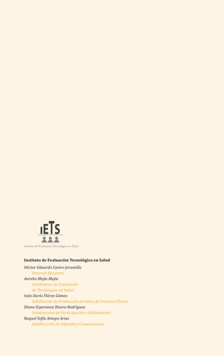 Instituto de Evaluación Tecnológica en Salud
Héctor Eduardo Castro Jaramillo
Director Ejecutivo
Aurelio Mejía Mejía
Subdirector de Evaluación
de Tecnologías en Salud
Iván Darío Flórez Gómez
Subdirector de Producción de Guías de Práctica Clínica
Diana Esperanza Rivera Rodríguez
Subdirectora de Participación y Deliberación
Raquel Sofía Amaya Arias
Subdirección de Difusión y Comunicación
 