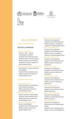 Autores y colaboradores
EQUIPO DESARROLLADOR
Dirección y coordinación
Carlos Gómez Restrepo
Director – líder – experto
metodológico y temático
Pontificia Universidad Javeriana
Hospital Universitario San Ignacio
Médico psiquiatra, psicoanalista,
psiquiatra de enlace, magíster en
epidemiología clínica.
Adriana Patricia Bohórquez Peñaranda
Coordinadora - experta temática y
metodológica
Pontificia Universidad Javeriana
Médica psiquiatra, magístra en
epidemiología clínica
EQUIPO METODOLÓGICO
Jenny García Valencia
Experta temática y metodológica
Universidad de Antioquia
Médica psiquiatra, doctora en
epidemiología clínica
Maritza Rodríguez Guarín
Experto temático y metodológico
Pontificia Universidad Javeriana
Médica psiquiatra, magístra en
epidemiología clínica
Ana María De la Hoz Bradford
Experta metodológica
Pontificia Universidad Javeriana
Médica cirujana, magistra en
epidemiología clínica
Álvaro Enrique Arenas Borrero
Asistente de investigación
Pontificia Universidad Javeriana
Médico psiquiatra, candidato a
magíster en epidemiología clínica
Juliana Guzmán Martínez
Asistente de investigación
Pontificia Universidad Javeriana
Médica cirujana, candidata a
magíster en epidemiología clínica
Sergio Mario Castro Díaz
Asistente de investigación
Pontificia Universidad Javeriana
Médico cirujano, residente de
psiquiatría
Eliana Bravo Narváez
Asistente de investigación
Pontificia Universidad Javeriana
Médica cirujana, residente de
psiquiatría
Juliana Rodríguez Ángel
Asistente de investigación
Pontificia Universidad Javeriana
Médica cirujana, residente de
psiquiatría
Catalina Ayala Corredor
Asistente de investigación
Pontificia Universidad Javeriana
Médica psiquiatra
Nathalie Tamayo Martínez
Asistente de investigación
Pontificia Universidad Javeriana
Médica psiquiatra
Yamile Reveiz Narváez
Asistente de investigación
Departamento de Epidemiología
Clínica
Pontificia Universidad Javeriana
Médico servicio social obligatorio
 