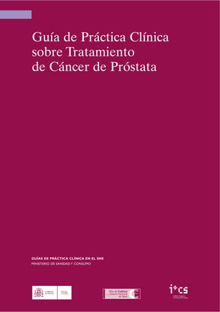 Guía de Práctica Clínica
sobre Tratamiento
de Cáncer de Próstata




GUÍAS DE PRÁCTICA CLÍNICA EN EL SNS
MINISTERIO DE SANIDAD Y CONSUMO




                                      Instituto Aragonés
                                      de Ciencias de la Salud
 