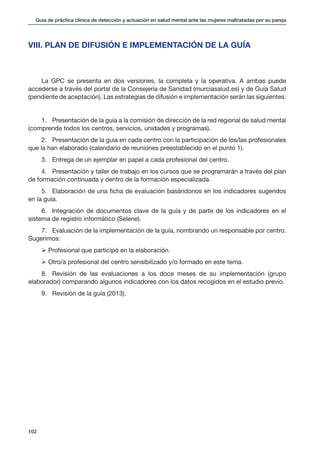Guía de práctica clínica de detección y actuación en salud mental ante las mujeres maltratadas por su pareja
102
VIII. PLAN DE DIFUSIÓN E IMPLEMENTACIÓN DE LA GUÍA
La GPC se presenta en dos versiones, la completa y la operativa. A ambas puede
accederse a través del portal de la Consejería de Sanidad (murciasalud.es) y de Guía Salud
(pendiente de aceptación). Las estrategias de difusión e implementación serán las siguientes:
1.	 Presentación de la guía a la comisión de dirección de la red regional de salud mental
(comprende todos los centros, servicios, unidades y programas).
2.	 Presentación de la guía en cada centro con la participación de los/las profesionales
que la han elaborado (calendario de reuniones preestablecido en el punto 1).
3.	 Entrega de un ejemplar en papel a cada profesional del centro.
4.	 Presentación y taller de trabajo en los cursos que se programarán a través del plan
de formación continuada y dentro de la formación especializada.
5.	 Elaboración de una ficha de evaluación basándonos en los indicadores sugeridos
en la guía.
6.	 Integración de documentos clave de la guía y de parte de los indicadores en el
sistema de registro informático (Selene).
7.	 Evaluación de la implementación de la guía, nombrando un responsable por centro.
Sugerimos:
Ø Profesional que participó en la elaboración.
Ø Otro/a profesional del centro sensibilizado y/o formado en este tema.
8.	 Revisión de las evaluaciones a los doce meses de su implementación (grupo
elaborador) comparando algunos indicadores con los datos recogidos en el estudio previo.
9.	 Revisión de la guía (2013).
 