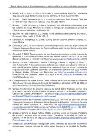 Guía de práctica clínica de detección y actuación en salud mental ante las mujeres maltratadas por su pareja
104
15.	 Blanco, P. Ruiz-Jarabo, C. García de Vinuesa, L. Martín- García, M (2004). La violencia
de pareja y la salud de las mujeres. Gaceta Sanitaria, 18 (Supl 1), pp.182-188.
16.	 Bonino, L. (2005). Desconstruyendo la normalidad masculina. Jerez. España. Obtenido
el 10-06-2010 de http://www.violencia-urbal. Net/05d 73.htm
17.	 Bonino, L. (2008). Hombres y violencia de género. Más allá de los maltratadores y de
los factores de riesgo. Ministerio de Trabajo e Inmigración. Subdirección general de
información administrativa y publicaciones.
18.	 Boulette, T.S. and Andersen, S.M. (1985), “Mind control and the battering of women”,
Community Ment Health J. 21 (2): 109-18.
19.	 Campbell JC, Humphreys JC. (1993). Nursing care of survivors of family violence. St.
Louis: Mosby.
20.	 Canovas, S (2007). La escucha activa. Intervención prioritaria ante una mujer víctima de
violencia de género. III Jornadas de Responsables de violencia doméstica en Atención
Primaria de Salud. Murcia.
21.	 Carandell, E (2009). Recomendaciones para la actuación sanitaria ante la violencia de
género en la comunidad autónoma de las Illes Balears. Servicio de salud de las Islas
Balerares. Obtenido el 14-06-2010 en http://www.caib.es/govern/archivo.do?id=439942
22.	 Ramsay, J Carter, Y Davidson, L Dunne, D Eldridge, S Feder, G, Hegarty, K, Rivas, C,
Taft, A, Warburton A. Intervenciones de defensa para reducir o erradicar la violencia y
promover el bienestar físico y psicosocial de mujeres víctimas de abuso por parte de
su pareja (Revision Cochrane traducida). En: Biblioteca Cochrane Plus 2009 Número
3. Oxford: Update Software Ltd. Disponible en: http://www.update-software.com
(Traducida de The Cochrane Library, 2009 Issue 3 Art no. CD005043. Chichester, UK:
John Wiley & Sons, Ltd.).
23.	 Consejo General del Poder Judicial (2008). Informe de víctimas morales por violencia
doméstica y violencia de género. Servicio de inspección. Consultado el 16-06-2010 en
http://www.poderjudicial.es/eversuite/GetRecords
24.	 Consejo Interterritorial del Sistema Nacional de Salud (2007). Protocolo común para
la actuación sanitaria ante la violencia de género. Ministerio de Sanidad y consumo.
Gobierno de España. Obtenido el 14 –06-2010 en http://www.msc.es/organizacion/sns/
planCalidadSNS/pdf/equidad/protocoloComun.pdf
25.	 Dirección General de Programas Asistenciales (2003). Protocolo de actuación ante la
violencia de género en el ámbito doméstica. Consejería de Sanidad y consumo. Servicio
canario de salud. Obtenido el 14-06-2010. en http://www2.gobiernodecanarias.
org/sanidad/scs/contenidoGenerico.jsp?idDocument=0e2a8f12-ed41-11dd-958f-
c50709d677ea&idCarpeta=df4c5b0a-acc9-11dd-bcc2-dd39af5a7493
26.	 Dirección General de Salud Pública (2005). Violencia contra las mujeres. Protocolo
de actuación sanitaria ante los malos tratos. Consejería de sanidad de Cantabria.
Obtenido el 14-06-2010 en http://www.saludcantabria.org/saludPublica/pdf/mujeres/
ProtocoloViolencia.pdf
27.	 Dirección de Salud Pública y Participación (2005). Protocolo de actuación en atención
primaria para mujeres víctimas de malos tratos. Consejería de sanidad de Castilla-
 