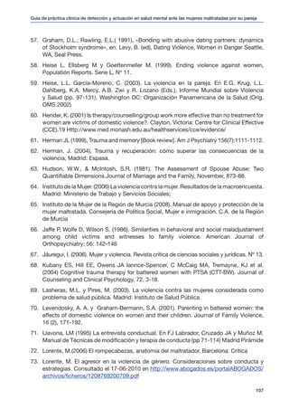 Guía de práctica clínica de detección y actuación en salud mental ante las mujeres maltratadas por su pareja
107
57.	 Graham, D.L.; Rawling, E.L.( 1991), «Bonding with abusive dating partners: dynamics
of Stockholm syndrome», en: Levy, B. (ed), Dating Violence, Women in Danger Seattle,
WA, Seal Press.
58.	 Heise L, Ellsberg M y Goettenmeller M. (1999). Ending violence against women,
Populatión Reports. Serie L, Nº 11.
59.	 Heise, L.L. García-Moreno, C. (2003). La violencia en la pareja. En E.G. Krug, L.L.
Dahlberg, K.A. Mercy, A.B. Zwi y R. Lozano (Eds.), Informe Mundial sobre Violencia
y Salud (pp. 97-131). Washington DC: Organización Panamericana de la Salud (Orig.
OMS 2002)
60.	 Hender, K. (2001) Is therapy/counselling/group work more effective than no treatment for
women are victims of domestic violence?. Clayton, Victoria: Centre for Clinical Effective
(CCE).19 Http://www.med.monash.edu.au/healthservices/cce/evidence/
61.	 Herman JL (1999), Trauma and memory [Book review]. Am J Psychiatry 156(7):1111-1112.
62.	 Herman, J. (2004), Trauma y recuperación: cómo superar las consecuencias de la
violencia, Madrid: Espasa.
63.	 Hudson, W.W., & McIntosh, S.R. (1981). The Assessment of Spouse Abuse: Two
Quantifiable Dimensions.Journal of Marriage and the Family, November, 873-88.
64.	 Instituto de la Mujer. (2006) La violencia contra la mujer. Resultados de la macroencuesta.
Madrid: Ministerio de Trabajo y Servicios Sociales;
65.	 Instituto de la Mujer de la Región de Murcia (2008). Manual de apoyo y protección de la
mujer maltratada. Consejería de Política Social, Mujer e inmigración. C.A. de la Región
de Murcia
66.	 Jaffe P, Wolfe D, Wilson S. (1986). Similarities in behavioral and social maladjustament
among child victims and witnesses to family violence. American Journal of
Orthopsychiatry; 56: 142-146
67.	 Jáuregui, I. (2006). Mujer y violencia. Revista crítica de ciencias sociales y jurídicas. Nº 13.
68.	 Kubany ES, Hill EE, Owens JA Iannce-Spencer, C McCaig MA, Tremayne, KJ et al.
(2004) Cognitive trauma therapy for battered women with PTSA (CTT-BW). Journal of
Counseling and Clinical Psychology, 72, 3-18.
69.	 Lasheras, M.L. y Pires, M. (2003). La violencia contra las mujeres considerada como
problema de salud pública. Madrid: Instituto de Salud Pública
70.	 Levendosky, A. A. y Graham-Bermann, S.A. (2001). Parenting in battered women: the
effects of domestic violence on women and their children. Journal of Family Violence,
16 (2), 171-192.
71.	 Llavona, LM (1995) La entrevista conductual. En FJ Labrador, Cruzado JA y Muñoz M.
Manual de Técnicas de modificación y terapia de conducta (pp 71-114) Madrid Pirámide
72.	 Lorente, M.(2006) El rompecabezas, anatomía del maltratador. Barcelona: Crítica
73.	 Lorente, M. El agresor en la violencia de género. Consideraciones sobre conducta y
estrategias. Consultado el 17-06-2010 en http://www.abogados.es/portalABOGADOS/
archivos/ficheros/1208769200709.pdf
 