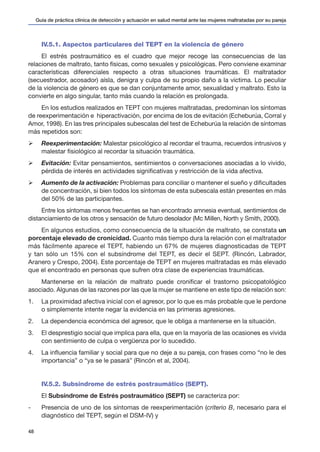Guía de práctica clínica de detección y actuación en salud mental ante las mujeres maltratadas por su pareja
48
IV.5.1. Aspectos particulares del TEPT en la violencia de género
El estrés postraumático es el cuadro que mejor recoge las consecuencias de las
relaciones de maltrato, tanto físicas, como sexuales y psicológicas. Pero conviene examinar
características diferenciales respecto a otras situaciones traumáticas. El maltratador
(secuestrador, acosador) aísla, denigra y culpa de su propio daño a la víctima. Lo peculiar
de la violencia de género es que se dan conjuntamente amor, sexualidad y maltrato. Esto la
convierte en algo singular, tanto más cuando la relación es prolongada.
En los estudios realizados en TEPT con mujeres maltratadas, predominan los síntomas
de reexperimentación e hiperactivación, por encima de los de evitación (Echeburúa, Corral y
Amor, 1998). En las tres principales subescalas del test de Echeburúa la relación de síntomas
más repetidos son:
Ø	 Reexperimentación: Malestar psicológico al recordar el trauma, recuerdos intrusivos y
malestar fisiológico al recordar la situación traumática.
Ø	 Evitación: Evitar pensamientos, sentimientos o conversaciones asociadas a lo vivido,
pérdida de interés en actividades significativas y restricción de la vida afectiva.
Ø	 Aumento de la activación: Problemas para conciliar o mantener el sueño y dificultades
de concentración, si bien todos los síntomas de esta subescala están presentes en más
del 50% de las participantes.
Entre los síntomas menos frecuentes se han encontrado amnesia eventual, sentimientos de
distanciamiento de los otros y sensación de futuro desolador (Mc Millen, North y Smith, 2000).
En algunos estudios, como consecuencia de la situación de maltrato, se constata un
porcentaje elevado de cronicidad. Cuanto más tiempo dura la relación con el maltratador
más fácilmente aparece el TEPT, habiendo un 67% de mujeres diagnosticadas de TEPT
y tan sólo un 15% con el subsíndrome del TEPT, es decir el SEPT. (Rincón, Labrador,
Aranero y Crespo, 2004). Este porcentaje de TEPT en mujeres maltratadas es más elevado
que el encontrado en personas que sufren otra clase de experiencias traumáticas.
Mantenerse en la relación de maltrato puede cronificar el trastorno psicopatológico
asociado. Algunas de las razones por las que la mujer se mantiene en este tipo de relación son:
1. 	 La proximidad afectiva inicial con el agresor, por lo que es más probable que le perdone
o simplemente intente negar la evidencia en las primeras agresiones.
2. 	 La dependencia económica del agresor, que le obliga a mantenerse en la situación.
3. 	 El desprestigio social que implica para ella, que en la mayoría de las ocasiones es vivida
con sentimiento de culpa o vergüenza por lo sucedido.
4. 	 La influencia familiar y social para que no deje a su pareja, con frases como “no le des
importancia” o “ya se le pasará” (Rincón et al, 2004).
IV.5.2. Subsíndrome de estrés postraumático (SEPT).
El Subsíndrome de Estrés postraumático (SEPT) se caracteriza por:
-	 Presencia de uno de los síntomas de reexperimentación (criterio B, necesario para el
diagnóstico del TEPT, según el DSM-IV) y
 