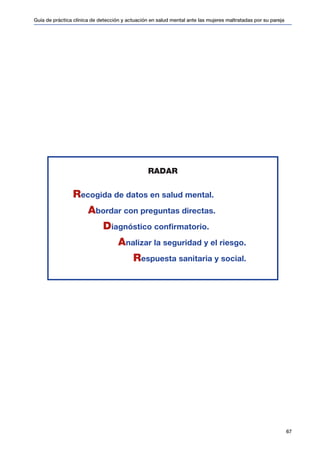Guía de práctica clínica de detección y actuación en salud mental ante las mujeres maltratadas por su pareja
67
RADAR
Recogida de datos en salud mental.
Abordar con preguntas directas.
Diagnóstico confirmatorio.
Analizar la seguridad y el riesgo.
Respuesta sanitaria y social.
 
