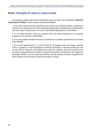 Guía de práctica clínica de detección y actuación en salud mental ante las mujeres maltratadas por su pareja
68
Radar: Recogida de datos en salud mental.
La acogida se realizará de la forma habitual en todos los casos. En el apartado “situación
actual socio-familiar” pueden darse varias posibilidades:
1. Si la mujer relata de forma espontánea una situación de violencia pasada o presente lo
anotaremosenlahistoriaeinformaremosalpersonalfacultativodereferencia,considerándolo
caso para seguir el protocolo en el punto D del RADAR (Diagnóstico confirmatorio).
2. Si no relata situación vivida de maltrato entre los datos recogidos en la acogida,
pasaremos a la primera A del RADAR.
3. Si no tiene pareja actualmente pero la ha tenido en el pasado, pasaremos a la primera
A del RADAR.
4. Si no tiene pareja ahora y no la ha tenido en el pasado, pero se recoge cualquier
indicio, sospecha o duda razonable de maltrato doméstico o familiar (sufrido por ella
y/o por niños o mayores vulnerables) acoso laboral o violación previa lo anotaremos en
la historia clínica para que lo valore el personal facultativo de referencia. No seguiría la
estrategia RADAR, sino la anamnesis habitual donde siempre conviene preguntar por
otras posibles situaciones de violencia doméstica sufrida.
 