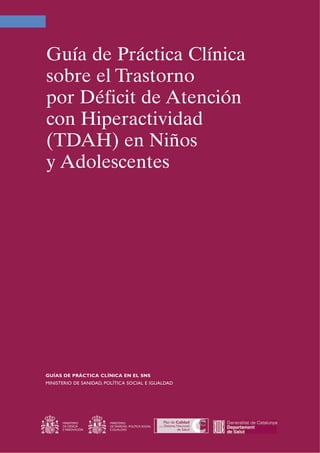 Guía de Práctica Clínica
sobre el Trastorno
por Déficit de Atención
con Hiperactividad
(TDAH) en Niños
y Adolescentes
GUÍAS DE PRÁCTICA CLÍNICA EN EL SNS
MINISTERIO DE SANIDAD, POLÍTICA SOCIAL E IGUALDAD
MINISTERIO
DE CIENCIA
E INNOVACIÓN
MINISTERIO
DE SANIDAD, POLÍTICA SOCIAL
E IGUALDAD
 