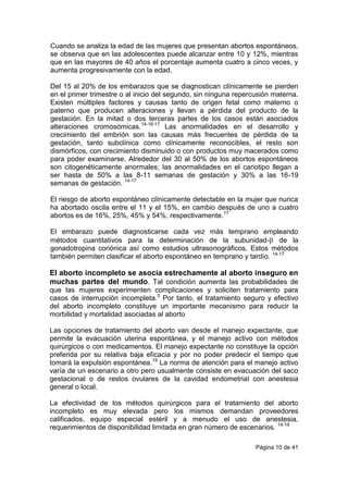 Página 10 de 41
Cuando se analiza la edad de las mujeres que presentan abortos espontáneos,
se observa que en las adolescentes puede alcanzar entre 10 y 12%, mientras
que en las mayores de 40 años el porcentaje aumenta cuatro a cinco veces, y
aumenta progresivamente con la edad.
Del 15 al 20% de los embarazos que se diagnostican clínicamente se pierden
en el primer trimestre o al inicio del segundo, sin ninguna repercusión materna.
Existen múltiples factores y causas tanto de origen fetal como materno o
paterno que producen alteraciones y llevan a pérdida del producto de la
gestación. En la mitad o dos terceras partes de los casos están asociados
alteraciones cromosómicas.14-16-17
Las anormalidades en el desarrollo y
crecimiento del embrión son las causas más frecuentes de pérdida de la
gestación, tanto subclínica como clínicamente reconocibles, el resto son
dismórficos, con crecimiento disminuido o con productos muy macerados como
para poder examinarse. Alrededor del 30 al 50% de los abortos espontáneos
son citogenéticamente anormales; las anormalidades en el cariotipo llegan a
ser hasta de 50% a las 8-11 semanas de gestación y 30% a las 16-19
semanas de gestación. 14-17
El riesgo de aborto espontáneo clínicamente detectable en la mujer que nunca
ha abortado oscila entre el 11 y el 15%, en cambio después de uno a cuatro
abortos es de 16%, 25%, 45% y 54%, respectivamente.17
El embarazo puede diagnosticarse cada vez más temprano empleando
métodos cuantitativos para la determinación de la subunidad- de la
gonadotropina coriónica así como estudios ultrasonográficos. Estos métodos
también permiten clasificar el aborto espontáneo en temprano y tardío. 14-17
El aborto incompleto se asocia estrechamente al aborto inseguro en
muchas partes del mundo. Tal condición aumenta las probabilidades de
que las mujeres experimenten complicaciones y soliciten tratamiento para
casos de interrupción incompleta.5
Por tanto, el tratamiento seguro y efectivo
del aborto incompleto constituye un importante mecanismo para reducir la
morbilidad y mortalidad asociadas al aborto
Las opciones de tratamiento del aborto van desde el manejo expectante, que
permite la evacuación uterina espontánea, y el manejo activo con métodos
quirúrgicos o con medicamentos. El manejo expectante no constituye la opción
preferida por su relativa baja eficacia y por no poder predecir el tiempo que
tomará la expulsión espontánea.19
La norma de atención para el manejo activo
varía de un escenario a otro pero usualmente consiste en evacuación del saco
gestacional o de restos ovulares de la cavidad endometrial con anestesia
general o local.
La efectividad de los métodos quirúrgicos para el tratamiento del aborto
incompleto es muy elevada pero los mismos demandan proveedores
calificados, equipo especial estéril y a menudo el uso de anestesia,
requerimientos de disponibilidad limitada en gran número de escenarios. 14-19
 