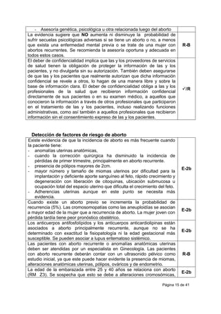Página 15 de 41
- Asesoría genética, psicológica u otra relacionada luego del aborto
La evidencia sugiere que NO aumenta ni disminuye la probabilidad de
sufrir secuelas psicológicas adversas si se tiene un aborto o no, a menos
que exista una enfermedad mental previa o se trate de una mujer con
abortos recurrentes. Se recomienda la asesoría oportuna y adecuada en
todos estos casos.
R-B
El deber de confidencialidad implica que las y los proveedores de servicios
de salud tienen la obligación de proteger la información de las y los
pacientes, y no divulgarla sin su autorización. También deben asegurarse
de que las y los pacientes que realmente autorizan que dicha información
confidencial se revele a otros, lo hagan de una manera libre y sobre la
base de información clara. El deber de confidencialidad obliga a las y los
profesionales de la salud que recibieron información confidencial
directamente de sus pacientes o en su examen médico, a aquellos que
conocieron la información a través de otros profesionales que participaron
en el tratamiento de las y los pacientes, incluso realizando funciones
administrativas, como así también a aquellos profesionales que recibieron
información sin el consentimiento expreso de las y los pacientes.
/R
Detección de factores de riesgo de aborto
Existe evidencia de que la incidencia de aborto es más frecuente cuando
la paciente tiene:
- anomalías uterinas anatómicas,
- cuando la corrección quirúrgica ha disminuido la incidencia de
pérdidas de primer trimestre, principalmente en aborto recurrente.
- presencia de pólipos mayores de 2cm.
- mayor número y tamaño de miomas uterinos por dificultad para la
implantación y deficiente aporte sanguíneo al feto, rápido crecimiento y
degeneración con liberación de citoquinas, ubicación submucosa u
ocupación total del espacio uterino que dificulta el crecimiento del feto.
- Adherencias uterinas aunque en este punto se necesita más
evidencia.
E-2b
Cuando existe un aborto previo se incrementa la probabilidad de
recurrencia (5%). Las cromosomopatías como las aneuploidías se asocian
a mayor edad de la mujer que a recurrencia de aborto. La mujer joven con
pérdida tardía tiene peor pronóstico obstétrico.
E-2b
Los anticuerpos antifosfolípidos y los anticuerpos anticardiolipinas están
asociados a aborto principalmente recurrente, aunque no se ha
determinado con exactitud la fisiopatología ni la edad gestacional más
susceptible. Se pueden asociar a lupus eritematoso sistémico.
E-2b
Las pacientes con aborto recurrente o anomalías anatómicas uterinas
deben ser atendidas por un especialista en Ginecología. Las pacientes
con aborto recurrente deberán contar con un ultrasonido pélvico como
estudio inicial, ya que este puede hacer evidente la presencia de miomas,
alteraciones anatómicas uterinas, pólipos, ováricos y de endometrio.
R-B
La edad de la embarazada entre 25 y 40 años se relaciona con aborto
(RM Z3). Se sospecha que esto se debe a alteraciones cromosómicas,
E-2b
 