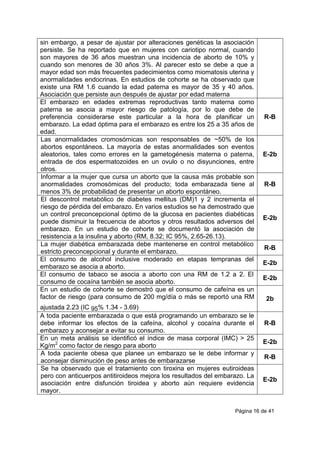 Página 16 de 41
sin embargo, a pesar de ajustar por alteraciones genéticas la asociación
persiste. Se ha reportado que en mujeres con cariotipo normal, cuando
son mayores de 36 años muestran una incidencia de aborto de 10% y
cuando son menores de 30 años 3%. Al parecer esto se debe a que a
mayor edad son más frecuentes padecimientos como miomatosis uterina y
anormalidades endocrinas. En estudios de cohorte se ha observado que
existe una RM 1.6 cuando la edad paterna es mayor de 35 y 40 años.
Asociación que persiste aun después de ajustar por edad materna
El embarazo en edades extremas reproductivas tanto materna como
paterna se asocia a mayor riesgo de patología, por lo que debe de
preferencia considerarse este particular a la hora de planificar un
embarazo. La edad óptima para el embarazo es entre los 25 a 35 años de
edad.
R-B
Las anormalidades cromosómicas son responsables de ~50% de los
abortos espontáneos. La mayoría de estas anormalidades son eventos
aleatorios, tales como errores en la gametogénesis materna o paterna,
entrada de dos espermatozoides en un ovulo o no disyunciones, entre
otros.
E-2b
Informar a la mujer que cursa un aborto que la causa más probable son
anormalidades cromosómicas del producto; toda embarazada tiene al
menos 3% de probabilidad de presentar un aborto espontáneo.
R-B
El descontrol metabólico de diabetes mellitus (DM)1 y 2 incrementa el
riesgo de pérdida del embarazo. En varios estudios se ha demostrado que
un control preconcepcional óptimo de la glucosa en pacientes diabéticas
puede disminuir la frecuencia de abortos y otros resultados adversos del
embarazo. En un estudio de cohorte se documentó la asociación de
resistencia a la insulina y aborto (RM, 8.32; IC 95%, 2.65-26.13).
E-2b
La mujer diabética embarazada debe mantenerse en control metabólico
estricto preconcepcional y durante el embarazo.
R-B
El consumo de alcohol inclusive moderado en etapas tempranas del
embarazo se asocia a aborto.
E-2b
El consumo de tabaco se asocia a aborto con una RM de 1.2 a 2. El
consumo de cocaína también se asocia aborto.
E-2b
En un estudio de cohorte se demostró que el consumo de cafeína es un
factor de riesgo (para consumo de 200 mg/día o más se reportó una RM
ajustada 2.23 (IC 95% 1.34 - 3.69)
2b
A toda paciente embarazada o que está programando un embarazo se le
debe informar los efectos de la cafeína, alcohol y cocaína durante el
embarazo y aconsejar a evitar su consumo.
R-B
En un meta análisis se identificó el índice de masa corporal (IMC) > 25
Kg/m2
como factor de riesgo para aborto
E-2b
A toda paciente obesa que planee un embarazo se le debe informar y
aconsejar disminución de peso antes de embarazarse
R-B
Se ha observado que el tratamiento con tiroxina en mujeres eutiroideas
pero con anticuerpos antitiroideos mejora los resultados del embarazo. La
asociación entre disfunción tiroidea y aborto aún requiere evidencia
mayor.
E-2b
 