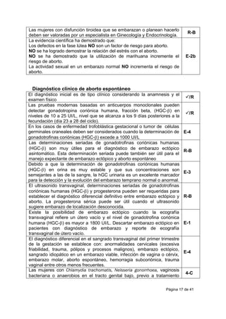 Página 17 de 41
Las mujeres con disfunción tiroidea que se embarazan o planean hacerlo
deben ser valoradas por un especialista en Ginecología y Endocrinología.
R-B
La evidencia científica ha demostrado que:
Los defectos en la fase lútea NO son un factor de riesgo para aborto.
NO se ha logrado demostrar la relación del estrés con el aborto.
NO se ha demostrado que la utilización de marihuana incremente el
riesgo de aborto.
La actividad sexual en un embarazo normal NO incrementa el riesgo de
aborto.
E-2b
Diagnóstico clínico de aborto espontáneo
El diagnóstico inicial es de tipo clínico considerando la anamnesis y el
examen físico
/R
Las pruebas modernas basadas en anticuerpos monoclonales pueden
detectar gonadotropina coriónica humana, fracción beta, (HGC-) en
niveles de 10 a 25 UI/L, nivel que se alcanza a los 9 días posteriores a la
fecundación (día 23 a 28 del ciclo).
/R
En los casos de enfermedad trofoblástica gestacional o tumor de células
germinales craneales deben ser considerados cuando la determinación de
gonadotrofinas coriónicas (HGC-) excede a 1000 UI/L
E-4
Las determinaciones seriadas de gonadotrofinas coriónicas humanas
(HGC-) son muy útiles para el diagnóstico de embarazo ectópico
asintomático. Esta determinación seriada puede también ser útil para el
manejo expectante de embarazo ectópico y aborto espontáneo
R-B
Debido a que la determinación de gonadotrofinas coriónicas humanas
(HGC-) en orina es muy estable y que sus concentraciones son
semejantes a las de la sangre, la hGC urinaria es un excelente marcador
para la detección y la evolución del embarazo temprano normal o anormal.
E-3
El ultrasonido transvaginal, determinaciones seriadas de gonadotrofinas
coriónicas humanas (HGC-) y progesterona pueden ser requeridas para
establecer el diagnóstico diferencial definitivo entre embarazo ectópico y
aborto. La progesterona sérica puede ser útil cuando el ultrasonido
sugiere embarazo de localización desconocida.
R-B
Existe la posibilidad de embarazo ectópico cuando la ecografía
transvaginal refiere un útero vacío y el nivel de gonadotrofina coriónica
humana (HGC-) es mayor a 1800 UI/L. Descartar embarazo ectópico en
pacientes con diagnóstico de embarazo y reporte de ecografía
transvaginal de útero vacío.
E-1
El diagnóstico diferencial en el sangrado transvaginal del primer trimestre
de la gestación se establece con: anormalidades cervicales (excesiva
friabilidad, trauma, pólipos y procesos malignos), embarazo ectópico,
sangrado idiopático en un embarazo viable, infección de vagina o cérvix,
embarazo molar, aborto espontáneo, hemorragia subcoriónica, trauma
vaginal entre otros menos frecuentes.
E-4
Las mujeres con Chlamydia trachomatis, Neisseria gonorrhoea, vaginosis
bacteriana o anaerobios en el tracto genital bajo, previo a tratamiento
4-C
 