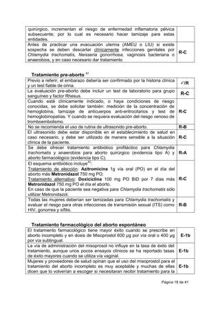 Página 18 de 41
quirúrgico, incrementan el riesgo de enfermedad inflamatoria pélvica
subsecuente; por lo cual es necesario hacer tamizaje para estas
entidades.
Antes de practicar una evacuación uterina (AMEU o LIU) si existe
sospecha se deben descartar clínicamente infecciones genitales por
Chlamydia trachomatis, Neisseria gonorrhoea, vaginosis bacteriana o
anaerobios, y en caso necesario dar tratamiento
R-C
Tratamiento pre-aborto 42
Previo a referir, el embarazo debería ser confirmado por la historia clínica
y un test fiable de orina.
/R
La evaluación pre-aborto debe incluir un test de laboratorio para grupo
sanguíneo y factor Rhesus.
R-C
Cuando esté clínicamente indicado, o haya condiciones de riesgo
conocidas, se debe solicitar también: medición de la concentración de
hemoglobina, tamizaje de anticuerpos anti-eritrocitarios y test de
hemoglobinopatías. Y cuando se requiera evaluación del riesgo venoso de
tromboembolismo.
R-C
No se recomienda el uso de rutina de ultrasonido pre-aborto. R-B
El ultrasonido debe estar disponible en el establecimiento de salud en
caso necesario, y debe ser utilizado de manera sensible a la situación
clínica de la paciente.
R-C
Se debe ofrecer tratamiento antibiótico profiláctico para Chlamydia
trachomatis y anaerobios para aborto quirúrgico (evidencia tipo A) y
aborto farmacológico (evidencia tipo C).
R-A
El esquema antibiótico incluye
42
:
Tratamiento de elección: Azitromicina 1g vía oral (PO) en el día del
aborto más Metronidazol 750 mg PO.
Tratamiento alternativo: Doxiciclina 100 mg PO BID por 7 días más
Metronidazol 750 mg PO el día el aborto.
En caso de que la paciente sea negativa para Chlamydia trachomatis sólo
utilizar Metronidazol.
R-C
Todas las mujeres deberían ser tamizadas para Chlamydia trachomatis y
evaluar el riesgo para otras infecciones de transmisión sexual (ITS) como
HIV, gonorrea y sífilis.
R-B
Tratamiento farmacológico del aborto espontáneo
El tratamiento farmacológico tiene mayor éxito cuando se prescribe en
aborto incompleto y en dosis de Misoprostol 600 µg por vía oral o 400 µg
por vía sublingual.
E-1b
La vía de administración del misoprosol no influye en la tasa de éxito del
tratamiento, aunque unos pocos ensayos clínicos se ha reportado tasas
de éxito mayores cuando se utiliza vía vaginal.
E-1b
Mujeres y proveedores de salud opinan que el uso del misoprostol para el
tratamiento del aborto incompleto es muy aceptable y muchas de ellas
dicen que lo volverían a escoger si necesitaran recibir tratamiento para la
E-1b
 