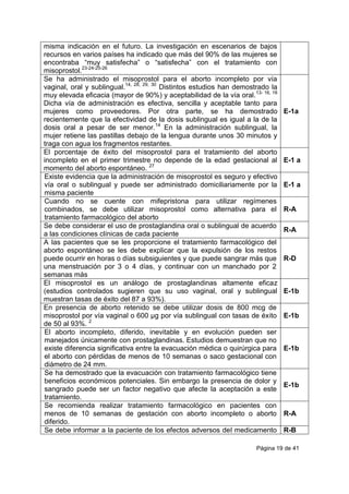 Página 19 de 41
misma indicación en el futuro. La investigación en escenarios de bajos
recursos en varios países ha indicado que más del 90% de las mujeres se
encontraba “muy satisfecha” o “satisfecha” con el tratamiento con
misoprostol.23-24-25-26
Se ha administrado el misoprostol para el aborto incompleto por vía
vaginal, oral y sublingual.14, 28, 29, 30
Distintos estudios han demostrado la
muy elevada eficacia (mayor de 90%) y aceptabilidad de la vía oral.13- 16, 18
Dicha vía de administración es efectiva, sencilla y aceptable tanto para
mujeres como proveedores. Por otra parte, se ha demostrado
recientemente que la efectividad de la dosis sublingual es igual a la de la
dosis oral a pesar de ser menor.14
En la administración sublingual, la
mujer retiene las pastillas debajo de la lengua durante unos 30 minutos y
traga con agua los fragmentos restantes.
E-1a
El porcentaje de éxito del misoprostol para el tratamiento del aborto
incompleto en el primer trimestre no depende de la edad gestacional al
momento del aborto espontáneo. 27
E-1 a
Existe evidencia que la administración de misoprostol es seguro y efectivo
vía oral o sublingual y puede ser administrado domiciliariamente por la
misma paciente
E-1 a
Cuando no se cuente con mifepristona para utilizar regímenes
combinados, se debe utilizar misoprostol como alternativa para el
tratamiento farmacológico del aborto
R-A
Se debe considerar el uso de prostaglandina oral o sublingual de acuerdo
a las condiciones clínicas de cada paciente
R-A
A las pacientes que se les proporcione el tratamiento farmacológico del
aborto espontáneo se les debe explicar que la expulsión de los restos
puede ocurrir en horas o días subsiguientes y que puede sangrar más que
una menstruación por 3 o 4 días, y continuar con un manchado por 2
semanas más
R-D
El misoprostol es un análogo de prostaglandinas altamente eficaz
(estudios controlados sugieren que su uso vaginal, oral y sublingual
muestran tasas de éxito del 87 a 93%).
E-1b
En presencia de aborto retenido se debe utilizar dosis de 800 mcg de
misoprostol por vía vaginal o 600 µg por vía sublingual con tasas de éxito
de 50 al 93%. 2
E-1b
El aborto incompleto, diferido, inevitable y en evolución pueden ser
manejados únicamente con prostaglandinas. Estudios demuestran que no
existe diferencia significativa entre la evacuación médica o quirúrgica para
el aborto con pérdidas de menos de 10 semanas o saco gestacional con
diámetro de 24 mm.
E-1b
Se ha demostrado que la evacuación con tratamiento farmacológico tiene
beneficios económicos potenciales. Sin embargo la presencia de dolor y
sangrado puede ser un factor negativo que afecte la aceptación a este
tratamiento.
E-1b
Se recomienda realizar tratamiento farmacológico en pacientes con
menos de 10 semanas de gestación con aborto incompleto o aborto
diferido.
R-A
Se debe informar a la paciente de los efectos adversos del medicamento R-B
 