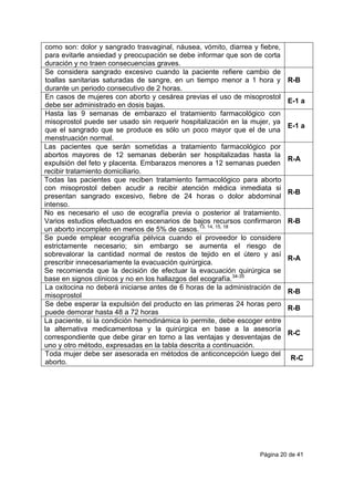 Página 20 de 41
como son: dolor y sangrado trasvaginal, náusea, vómito, diarrea y fiebre,
para evitarle ansiedad y preocupación se debe informar que son de corta
duración y no traen consecuencias graves.
Se considera sangrado excesivo cuando la paciente refiere cambio de
toallas sanitarias saturadas de sangre, en un tiempo menor a 1 hora y
durante un periodo consecutivo de 2 horas.
R-B
En casos de mujeres con aborto y cesárea previas el uso de misoprostol
debe ser administrado en dosis bajas.
E-1 a
Hasta las 9 semanas de embarazo el tratamiento farmacológico con
misoprostol puede ser usado sin requerir hospitalización en la mujer, ya
que el sangrado que se produce es sólo un poco mayor que el de una
menstruación normal.
E-1 a
Las pacientes que serán sometidas a tratamiento farmacológico por
abortos mayores de 12 semanas deberán ser hospitalizadas hasta la
expulsión del feto y placenta. Embarazos menores a 12 semanas pueden
recibir tratamiento domiciliario.
R-A
Todas las pacientes que reciben tratamiento farmacológico para aborto
con misoprostol deben acudir a recibir atención médica inmediata si
presentan sangrado excesivo, fiebre de 24 horas o dolor abdominal
intenso.
R-B
No es necesario el uso de ecografía previa o posterior al tratamiento.
Varios estudios efectuados en escenarios de bajos recursos confirmaron
un aborto incompleto en menos de 5% de casos.13, 14, 15, 18
R-B
Se puede emplear ecografía pélvica cuando el proveedor lo considere
estrictamente necesario; sin embargo se aumenta el riesgo de
sobrevalorar la cantidad normal de restos de tejido en el útero y así
prescribir innecesariamente la evacuación quirúrgica.
Se recomienda que la decisión de efectuar la evacuación quirúrgica se
base en signos clínicos y no en los hallazgos del ecografía.34-35
R-A
La oxitocina no deberá iniciarse antes de 6 horas de la administración de
misoprostol
R-B
Se debe esperar la expulsión del producto en las primeras 24 horas pero
puede demorar hasta 48 a 72 horas
R-B
La paciente, si la condición hemodinámica lo permite, debe escoger entre
la alternativa medicamentosa y la quirúrgica en base a la asesoría
correspondiente que debe girar en torno a las ventajas y desventajas de
uno y otro método, expresadas en la tabla descrita a continuación.
R-C
Toda mujer debe ser asesorada en métodos de anticoncepción luego del
aborto.
R-C
 