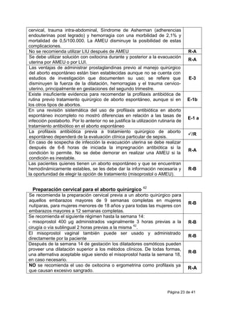 Página 23 de 41
cervical, trauma intra-abdominal, Síndrome de Asherman (adherencias
endouterinas post legrado) y hemorragia con una morbilidad de 2,1% y
mortalidad de 0,5/100.000. La AMEU disminuye la posibilidad de estas
complicaciones.
No se recomienda utilizar LIU después de AMEU R-A
Se debe utilizar solución con oxitocina durante y posterior a la evacuación
uterina por AMEU o por LUI.
R-A
Las ventajas de administrar prostaglandinas previo al manejo quirúrgico
del aborto espontáneo están bien establecidas aunque no se cuenta con
estudios de investigación que documenten su uso; se refiere que
disminuyen la fuerza de la dilatación, hemorragias y el trauma cervico-
uterino, principalmente en gestaciones del segundo trimestre.
E-3
Existe insuficiente evidencia para recomendar la profilaxis antibiótica de
rutina previo tratamiento quirúrgico de aborto espontáneo, aunque si en
los otros tipos de abortos.
E-1b
En una revisión sistemática del uso de profilaxis antibiótica en aborto
espontáneo incompleto no mostró diferencias en relación a las tasas de
infección postaborto. Por lo anterior no se justifica la utilización rutinaria de
tratamiento antibiótico en el aborto espontáneo
E-1 a
La profilaxis antibiótica previa a tratamiento quirúrgico de aborto
espontáneo dependerá de la evaluación clínica particular de sepsis.
/R
En caso de sospecha de infección la evacuación uterina se debe realizar
después de 6-8 horas de iniciada la impregnación antibiótica si la
condición lo permite. No se debe demorar en realizar una AMEU si la
condición es inestable.
R-A
Las pacientes quienes tienen un aborto espontáneo y que se encuentran
hemodinámicamente estables, se les debe dar la información necesaria y
la oportunidad de elegir la opción de tratamiento (misoprostol o AMEU).
R-B
Preparación cervical para el aborto quirúrgico 42
Se recomienda la preparación cervical previa a un aborto quirúrgico para
aquellos embarazos mayores de 9 semanas completas en mujeres
nulíparas, para mujeres menores de 18 años y para todas las mujeres con
embarazos mayores a 12 semanas completas.
R-B
Se recomienda el siguiente régimen hasta la semana 14:
- misoprostol 400 µg administrados vaginalmente 3 horas previas a la
cirugía o vía sublingual 2 horas previas a la misma
42
.
R-B
El misoprostol vaginal también puede ser usado y administrado
directamente por la paciente
R-B
Después de la semana 14 de gestación los dilatadores osmóticos pueden
proveer una dilatación superior a los métodos clínicos. De todas formas,
una alternativa aceptable sigue siendo el misoprostol hasta la semana 18,
en caso necesario.
R-B
NO se recomienda el uso de oxitocina o ergometrina como profilaxis ya
que causan excesivo sangrado.
R-A
 