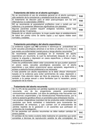 Página 24 de 41
Tratamiento del dolor en el aborto quirúrgico
No se recomienda el uso de anestesia general en el aborto quirúrgico,
sólo sedación de la consciencia y anestesia local de ser necesario.
R-B
El tratamiento de elección para el dolor post-quirúrgico son los anti
inflamatorios no esteroidales (AINES)
R-B
NO se recomienda el paracetamol profiláctico (oral o rectal) por ser
inefectivo y no presentar diferencias significativas con placebos.
R-A
Algunas pacientes pueden requerir analgesia narcótica, sobre todo
después de las 13 semanas.
R-B
Después de un aborto quirúrgico, la mujer puede dejar el establecimiento
de salud tan pronto como se sienta capaz y sus signos vitales sean
normales y estables.
E-2
Tratamiento psicológico del aborto espontáneo
La evidencia sugiere que NO aumenta ni disminuye la probabilidad de
sufrir secuelas psicológicas adversas si se tiene un aborto o no, a menos
que exista una enfermedad mental previa o tenga abortos recurrentes
42
R-B
Se recomienda asesoría psicológica en el momento del aborto
espontáneo y/o recurrente, la cual ha demostrado después de un año,
mejorar la angustia y depresión en casos específicos, y ofrecer mayor
bienestar en la paciente.
E-1b
Todos los profesionales deben estar conscientes de que pueden aparecer
en pocos casos, secuelas psicológicas asociadas con el aborto
espontáneo y que deben proporcionar apoyo apropiado, seguimiento y
acceso a asesoría formal profesional si es necesaria.
E-1b
A toda paciente con aborto espontáneo se le debe ofrecer información
basada en la evidencia para evitar sentimientos de culpa, depresión o
ansiedad. Esta atención debe ser libre de prejuicios y se debe ofrecer
también a la pareja sexual u otros familiares que lo necesiten, previa
aceptación de la misma.
/R
Tratamiento del aborto recurrente
En 3 a 5% de las pacientes con pérdida repetida de la gestación o aborto
recurrente, uno de los progenitores presenta anormalidades
cromosómicas estructurales. Los tipos de patologías más frecuentes son
las disomías uniparentales y las translocaciones Robertsonianas, por lo
tanto la asesoría genética ofrece un pronóstico para embarazos futuros.
E-4
Las pruebas citogenéticas (cariotipo) de los productos están indicadas en
pacientes que serán sometidas a tratamiento para incrementar las
posibilidades de embarazo, y que cuentan con el antecedentes de
pérdida repetida de la gestación o en pacientes que participan en
protocolos de investigación.
E-4
En las pacientes con abortos recurrentes se debe realizar cariotipo de
ambos padres.
R-C
El cariotipo de los restos ovulares debe realizarse en pacientes que serán
sometidas a técnicas de reproducción asistida de alta complejidad, de
R-C
 