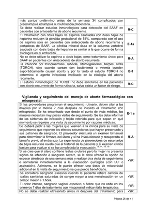 Página 26 de 41
más partos pretérmino antes de la semana 34 complicados por
preeclampsia eclampsia o insuficiencia placentaria.
Se debe realizar estudios inmunológicos para detección del SAAF en
pacientes con antecedente de aborto recurrente.
R-C
El tratamiento con dosis bajas de aspirina asociadas con dosis bajas de
heparina reducen la pérdida gestacional de 54%, comparado con el uso
de aspirina sola en pacientes con antecedente de aborto recurrente y
portadoras de SAAF. La pérdida mineral ósea en la columna vertebral
asociada con dosis bajas de heparina es similar a la que ocurre de forma
fisiológica en el embarazo.
E-1a
No se debe utilizar la aspirina a dosis bajas como tratamiento único para
SAAF en pacientes con antecedente de aborto recurrente.
R-A
La infección por toxoplasmosis, rubéola, citomegalovirus, herpes, sífilis
(TORCH), sólo cuando cursan con bacteriemia o viremia pueden
esporádicamente causar aborto y por lo tanto el estudio TORCH no
determina el agente infeccioso implicado en la etiología del aborto
recurrente.
E-3
El estudio inmunológico de TORCH no debe solicitarse en las pacientes
con aborto recurrente de forma rutinaria, salvo exista un factor de riesgo.
R-C
Vigilancia y seguimiento del manejo de aborto farmacológico con
misoprostol
Si los proveedores programan el seguimiento rutinario, deben citar a las
mujeres por lo menos 7 días después de iniciado el tratamiento con
misoprostol. Se ha encontrado que desde el punto de vista médico, las
mujeres necesitan muy pocas visitas de seguimiento. Se les debe informar
de los síntomas de infección y tejido retenido para que sepan en qué
momento se requiere una visita de seguimiento por razones médicas.
E-1 a
Se deberá pedir a las mujeres que vuelven a la clínica para su visita de
seguimiento que reporten los efectos secundarios que hayan presentado y
sus patrones de sangrado. El proveedor efectuará un examen bimanual
para determinar la firmeza del útero y si ha involucionado y recuperado el
tamaño previo al embarazo. La experiencia de proveedores de escenarios
de bajos recursos revela que el historial de la paciente y el examen clínico
bastan para evaluar si se ha completado la evacuación.13 ,14, 15, 18
R-A
Si se cree que el útero contiene restos ovulares pero la mujer no presenta
signos de infección o sangrado severo, se le debe ofrecer la opción de
esperar alrededor de una semana más y realizar otra visita de seguimiento
o someterse inmediatamente a la evacuación quirúrgica (con LUI o
aspiración). Asimismo, se le puede ofrecer una dosis de misoprostol
adicional en la visita de seguimiento ya que puede beneficiarle.
/R
Se considera sangrado excesivo cuando la paciente refiere cambio de
toallas sanitarias saturadas de sangre mayor a una menstruación en un
tiempo menor a 1 hora.
/R
El dolor intenso, sangrado vaginal excesivo o fiebre que no cede en los
primeros 7 días de tratamiento con misoprostol indican falla terapéutica.
/R
No se debe realizar ultrasonido antes ni después del tratamiento para /R
 