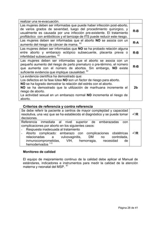 Página 28 de 41
realizar una re-evacuación.
Las mujeres deben ser informadas que puede haber infección post-aborto,
de varios grados de severidad, luego del procedimiento quirúrgico, y
usualmente es causada por una infección pre-existente. El tratamiento
profiláctico con antibióticos y el tamizaje de ITS puede reducir este riesgo.
R-B
Las mujeres deben ser informadas que el aborto NO se asocia con un
aumento del riesgo de cáncer de mama.
42 R-A
Las mujeres deben ser informadas que NO se ha probado relación alguna
entre aborto y embarazo ectópico subsecuente, placenta previa o
infertilidad subsecuentes.
42
R-B
Las mujeres deben ser informadas que el aborto se asocia con un
pequeño aumento del riesgo de parto prematuro o pre-término, el número
que aumenta con el número de abortos. Sin embargo, NO existe
suficiente evidencia que implique causalidad.
42
R-B
La evidencia científica ha demostrado que:
Los defectos en la fase lútea NO son un factor de riesgo para aborto.
NO se ha logrado demostrar la relación del estrés con el aborto.
NO se ha demostrado que la utilización de marihuana incremente el
riesgo de aborto.
La actividad sexual en un embarazo normal NO incrementa el riesgo de
aborto.
2b
Criterios de referencia y contra referencia
Se debe referir la paciente a centros de mayor complejidad y capacidad
resolutiva, una vez que se ha establecido el diagnóstico y se puede tomar
decisiones.
/R
Referencia inmediata al nivel superior de embarazadas con
complicaciones por aborto en los siguientes casos:
- Respuesta inadecuada al tratamiento
- Aborto complicado: embarazo con complicaciones obstétricas
relacionadas a vulvovaginitis, DM no controlada,
inmunocomprometidas, VIH, hemorragia, necesidad de
hemoderivados 1-3
/R
Monitoreo de calidad
El equipo de mejoramiento continuo de la calidad debe aplicar el Manual de
estándares, indicadores e instrumentos para medir la calidad de la atención
materna y neonatal del MSP. 41
 