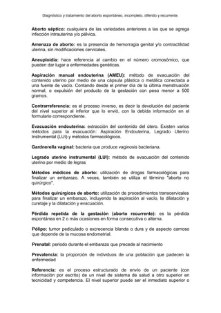 Diagnóstico y tratamiento del aborto espontáneo, incompleto, diferido y recurrente.
Aborto séptico: cualquiera de las variedades anteriores a las que se agrega
infección intrauterina y/o pélvica.
Amenaza de aborto: es la presencia de hemorragia genital y/o contractilidad
uterina, sin modificaciones cervicales.
Aneuploidía: hace referencia al cambio en el número cromosómico, que
pueden dar lugar a enfermedades genéticas.
Aspiración manual endouterina (AMEU): método de evacuación del
contenido uterino por medio de una cápsula plástica o metálica conectada a
una fuente de vacío. Contando desde el primer día de la última menstruación
normal, o expulsión del producto de la gestación con peso menor a 500
gramos.
Contrarreferencia: es el proceso inverso, es decir la devolución del paciente
del nivel superior al inferior que lo envió, con la debida información en el
formulario correspondiente.
Evacuación endouterina: extracción del contenido del útero. Existen varios
métodos para la evacuación: Aspiración Endouterina, Legrado Uterino
Instrumental (LUI) y métodos farmacológicos.
Gardnerella vaginal: bacteria que produce vaginosis bacteriana.
Legrado uterino instrumental (LUI): método de evacuación del contenido
uterino por medio de legras
Métodos médicos de aborto: utilización de drogas farmacológicas para
finalizar un embarazo. A veces, también se utiliza el término "aborto no
quirúrgico".
Métodos quirúrgicos de aborto: utilización de procedimientos transcervicales
para finalizar un embarazo, incluyendo la aspiración al vacío, la dilatación y
curetaje y la dilatación y evacuación.
Pérdida repetida de la gestación (aborto recurrente): es la pérdida
espontánea en 2 o más ocasiones en forma consecutiva o alterna.
Pólipo: tumor pediculado o excrecencia blanda o dura y de aspecto carnoso
que depende de la mucosa endometrial.
Prenatal: periodo durante el embarazo que precede al nacimiento
Prevalencia: la proporción de individuos de una población que padecen la
enfermedad
Referencia: es el proceso estructurado de envío de un paciente (con
información por escrito) de un nivel de sistema de salud a otro superior en
tecnicidad y competencia. El nivel superior puede ser el inmediato superior o
 
