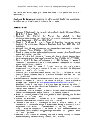Diagnóstico y tratamiento del aborto espontáneo, incompleto, diferido y recurrente.
no. Existe otra terminología que causa confusión, por lo que la describimos a
continuación.
Síndrome de Asherman: presencia de adherencias intrauterinas posteriores a
la realización de legrado uterino instrumental vigoroso.
Referencias:
1. Fáundes, A. Strategies for the prevention of unsafe abortion. Int J Gynaecol Obstet.
2012 Oct; 119 Suppl 1:S68-71.
2. Raymond EG, Shannon C, Weaver MA, Winikoff B. First
trimester medical abortion with mifepristone 200 mg and misoprostol: a systematic
review. Contraception. 2013 Jan; 87(1): 26-37.
3. Nanda K PA, Grimes D, Lopez L, Nanda G. Expectant care versus surgical
treatment for miscarriage. Cochrane Database Syst Rev. 2012 Mar 14;3:
CD003518.
4. Ahman E, Shah IH. New estimates and trends regarding unsafe abortion mortality.
Int J Gynaecol Obstet. 2011 Nov; 115(2):121-6.
5. Rasch V. Unsafe abortion and postabortion care an overview. Acta Obstet Gynecol
Scand. 2011 Jul;90(7):692-700.
6. Neilson JP, Gyte GM, Hickey M, Vazquez JC, Dou L. Medical treatments for
incomplete miscarriage. Cochrane Database Syst Rev. 2013 Mar 28;3:CD007223.
7. Blum J, Winikoff B, Gemzell-Danielsson K, Ho PC, Schiavon R, Weeks A.
Treatment of incomplete abortion and miscarriage with misoprostol. Int J Gynecol
Obstet 2007;99(Suppl 2):S186–9.
8. Mbizvo MT, Chou D, Shaw D. Today's evidence, tomorrow's agenda:
implementation of strategies to improve global reproductive health. Int J Gynaecol
Obstet. 2013 May;121 Suppl 1:S3-8.
9. Kulier R, Kapp N, Gülmezoglu AM, Hofmeyr GJ, Cheng L, Campana A. Medical
methods for first trimester abortion. Cochrane Database Syst Rev. 2011 Nov
9;(11):CD002855.
10. Plan Nacional de reducción de la muerte materna y neonatal. MSP Ecuador 2008.
11. AGREE Collaboration. Evaluación de guías de práctica clínica. Instrumento
AGREE. 2001. Disponible en: http://www.agreecollaboration.org/pdf/es.pdf
12. Henríquez Trujillo R, Jara Muñoz E, Chicaiza Ayala W, Sánchez Del Hierro G.
Introducción a la Medicina Basada en Evidencias. 1ª. ed. Quito: Cooperación
Técnica Belga en Ecuador; 2007.
13. Stulberg DB, Dude AM, Dahlquist I, Curlin FA. Abortion provision among practicing
obstetrician-gynecologists. Obstet Gynecol. 2011 Sep;118(3):609-14.
14. Prine LW, MacNaughton H. Office management of early pregnancy loss. Am Fam
Physician. 2011 Jul 1;84(1):75-82.
15. Greibel CP, Halvorsen J, Goleman TB, et al. Management of spontaneous
abortion. American Family Physician 2005; 72 (7): 1243-50.
16. Barceló F, De Paco C, López-Espín JJ, Silva Y, Abad L, Parrilla JJ. The
management of missed miscarriage in an outpatient setting: 800 versus 600 μg of
vaginal misoprostol. Aust N Z J Obstet Gynaecol. 2012 Feb; 52(1):39-43.
17. Tang J, Kapp N, Dragoman M, de Souza JP. WHO recommendations for
misoprostol use for obstetric and gynecologic indications. Int J Gynaecol Obstet.
2013 May;121(2):186-9.
18. Winnikof B and Sullivan M. Assesing the role of family planning in reducing
maternal mortality. Studies in Family Planning, 1997, 18:128-43.
 