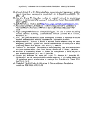 Diagnóstico y tratamiento del aborto espontáneo, incompleto, diferido y recurrente.
38. Weng X, Odouli R, Li DK. Maternal caffeine consumption during pregnancy and the
risk of miscarriage: a prospective cohort study. Am J Obstet Gynecol 2008; 198:
279,e1-e8.
39. You JH, Chung TK. Expectant medical or surgical treatment for spontaneous
abortion in first trimester of pregnancy: A cost analysis. Human Reproduction 2005:
20(10): 2873-8.
40. Safe Motherhood Initiative, 2004 http://www.unfpa.org/mothers/contraceptive.htm).
41. Manual de Estándares, Indicadores e Instrumentos para medir la Calidad de la
Atención Materno Neonatal del Ministerio de Salud Pública del Ecuador. MSP
2008.
42. Royal College of Obstetricians and Gynaecologysts. The care of women requesting
induced abortion: summary. Evidence-based Clinical Guideline No.7. London,
November 2011.
43. WHO (2007) Unsafe abortion: global and regional estimates of incidence of unsafe
abortion and associated mortality. World Health Organization, Geneva.
44. Farquharson RG, Jauniaux E, Exalto N; ESHRE Special Interest Group for Early
Pregnancy (SIGEP). Updated and revised nomenclature for description of early
pregnancy events. Hum Reprod. 2005 Nov;20(11):3008-11
45. Cameron MJ, Penney GC. Terminology in early pregnancy loss: what women hear
and what clinicians write. J Fam Plann Reprod Health Care. 2005 Oct;31(4):313-4.
46. Kaufman A. Counseling women on options for management of early pregnancy
loss. Am Fam Physician. 2012 Mar 15;85(6):547.
47. Saciloto MP, Konopka CK, Velho MT, Jobim FC, Resener EV, Muradás RR,
Nicolaou PK. Manual vacuum aspiration uterine treatment of incomplete abortion to
12 gestational weeks: an alternative to curettage. Rev Bras Ginecol Obstet. 2011
Oct;33(10):292-6.
48. Shekelle P, Wolf S, Eccles M, Grimshaw J. Clinical guidelines. Developing
guidelines. BMJ 1999; 3:18:593-59.
 