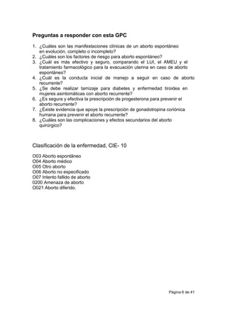 Página 6 de 41
Preguntas a responder con esta GPC
1. ¿Cuáles son las manifestaciones clínicas de un aborto espontáneo
en evolución, completo o incompleto?
2. ¿Cuáles son los factores de riesgo para aborto espontáneo?
3. ¿Cuál es más efectivo y seguro, comparando el LUI, el AMEU y el
tratamiento farmacológico para la evacuación uterina en caso de aborto
espontáneo?
4. ¿Cuál es la conducta inicial de manejo a seguir en caso de aborto
recurrente?
5. ¿Se debe realizar tamizaje para diabetes y enfermedad tiroidea en
mujeres asintomáticas con aborto recurrente?
6. ¿Es segura y efectiva la prescripción de progesterona para prevenir el
aborto recurrente?
7. ¿Existe evidencia que apoye la prescripción de gonadotropina coriónica
humana para prevenir el aborto recurrente?
8. ¿Cuáles son las complicaciones y efectos secundarios del aborto
quirúrgico?
Clasificación de la enfermedad, CIE- 10
O03 Aborto espontâneo
O04 Aborto médico
O05 Otro aborto
O06 Aborto no especificado
O07 Intento fallido de aborto
0200 Amenaza de aborto
O021 Aborto diferido.
 