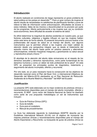 Página 7 de 41
Introducción
El aborto realizado en condiciones de riesgo representa un grave problema de
salud pública en los países en desarrollo1-6
. Para un gran número de mujeres el
aborto resulta de necesidades no satisfechas de planificación familiar y pone de
relieve la falta de información sobre anticoncepción, dificultades de acceso a
estos métodos, fallas de los mismos o discontinuidad en la provisión por parte
de los programas. Afecta particularmente a las mujeres que, por su condición
socio-económica, tiene dificultad de acceder al sistema de salud. 1
Es difícil determinar la magnitud de abortos existentes en nuestro país, ya que
factores culturales, religiosos y legales influyen en que las mujeres hablen
sobre este tema de forma abierta. El presente documento procura ilustrar a los
profesionales del equipo de salud en el manejo del aborto, con algunos
instrumentos que le permitan ofrecer a las mujeres una mejor calidad de
atención desde una perspectiva integral, que va desde el tratamiento del
episodio mismo del aborto hasta poner en práctica asesoría y alternativas
anticonceptivas, evitando maniobras inseguras y garantizando su salud sexual
y reproductiva actual y futura.7-8
El abordaje de la atención del aborto debe enmarcarse en el respeto de los
derechos sexuales y derechos reproductivos, como parte fundamental de los
derechos humanos y como un deber de todo profesional de la salud9
. En esta
GPC se presentan los principales puntos de diagnóstico, tratamiento y
seguimiento del aborto incompleto, diferido y recurrente.
Por otro lado, es un paso necesario hacia la consecución de los objetivos de
desarrollo nacional como el Plan del Buen Vivir, e internacional (Objetivos de
Desarrollo del Milenio-2015) planteados en el Plan Nacional de Reducción
Acelerada de la Muerte Materna y Neonatal10
del MSP del Ecuador.
Justificación
La presente GPC está elaborada con la mejor evidencia de prácticas clínicas y
recomendaciones disponibles para el manejo del aborto incompleto, diferido y
recurrente. El MSP como rector del Sistema Nacional de Salud ha diseñado
como parte de una propuesta metodológica un set de instrumentos que
incluyen:
 Guía de Práctica Clínica (GPC)
 Guía de bolsillo
 Guía para el ciudadano
 Manual de procedimientos
La Guía fue elaborada siguiendo la metodología ADAPTE descrita por la
Guidelines International Network (G-I-N) con el objetivo de incorporar las
mejores prácticas clínicas y recomendaciones disponibles para el manejo del
Aborto Espontaneo y Recurrente. La búsqueda de guías de práctica clínica se
 
