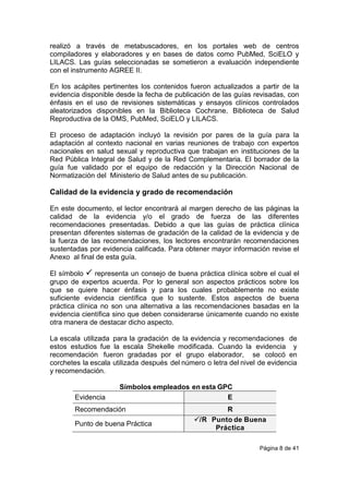 Página 8 de 41
realizó a través de metabuscadores, en los portales web de centros
compiladores y elaboradores y en bases de datos como PubMed, SciELO y
LILACS. Las guías seleccionadas se sometieron a evaluación independiente
con el instrumento AGREE II.
En los acápites pertinentes los contenidos fueron actualizados a partir de la
evidencia disponible desde la fecha de publicación de las guías revisadas, con
énfasis en el uso de revisiones sistemáticas y ensayos clínicos controlados
aleatorizados disponibles en la Biblioteca Cochrane, Biblioteca de Salud
Reproductiva de la OMS, PubMed, SciELO y LILACS.
El proceso de adaptación incluyó la revisión por pares de la guía para la
adaptación al contexto nacional en varias reuniones de trabajo con expertos
nacionales en salud sexual y reproductiva que trabajan en instituciones de la
Red Pública Integral de Salud y de la Red Complementaria. El borrador de la
guía fue validado por el equipo de redacción y la Dirección Nacional de
Normatización del Ministerio de Salud antes de su publicación.
Calidad de la evidencia y grado de recomendación
En este documento, el lector encontrará al margen derecho de las páginas la
calidad de la evidencia y/o el grado de fuerza de las diferentes
recomendaciones presentadas. Debido a que las guías de práctica clínica
presentan diferentes sistemas de gradación de la calidad de la evidencia y de
la fuerza de las recomendaciones, los lectores encontrarán recomendaciones
sustentadas por evidencia calificada. Para obtener mayor información revise el
Anexo al final de esta guía.
El símbolo  representa un consejo de buena práctica clínica sobre el cual el
grupo de expertos acuerda. Por lo general son aspectos prácticos sobre los
que se quiere hacer énfasis y para los cuales probablemente no existe
suficiente evidencia científica que lo sustente. Estos aspectos de buena
práctica clínica no son una alternativa a las recomendaciones basadas en la
evidencia científica sino que deben considerarse únicamente cuando no existe
otra manera de destacar dicho aspecto.
La escala utilizada para la gradación de la evidencia y recomendaciones de
estos estudios fue la escala Shekelle modificada. Cuando la evidencia y
recomendación fueron gradadas por el grupo elaborador, se colocó en
corchetes la escala utilizada después del número o letra del nivel de evidencia
y recomendación.
Símbolos empleados en esta GPC
Evidencia E
Recomendación R
Punto de buena Práctica
/R Punto de Buena
Práctica
 