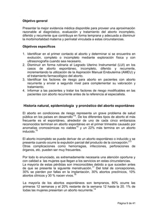 Página 9 de 41
Objetivo general
Presentar la mejor evidencia médica disponible para proveer una aproximación
razonable al diagnóstico, evaluación y tratamiento del aborto incompleto,
diferido y recurrente que contribuya en forma temprana y adecuada a disminuir
la morbimortalidad materna y perinatal vinculada a estas circunstancias.
Objetivos específicos
1. Identificar en el primer contacto el aborto y determinar si se encuentra en
evolución, completo o incompleto mediante exploración física y con
ultrasonografía cuando sea necesario.
2. Disminuir en forma rutinaria el Legrado Uterino Instrumental (LUI) en los
casos de aborto espontáneo, incompleto, diferido y recurrente,
incrementando la utilización de la Aspiración Manual Endouterina (AMEU) y
el tratamiento farmacológico del aborto.
3. Identificar los factores de riesgo para aborto en pacientes con aborto
recurrente y enviar a segundo nivel para complementar su valoración y
tratamiento.
4. Informar a las pacientes y tratar los factores de riesgo modificables en las
pacientes con aborto recurrente antes de la referencia al especialista.
Historia natural, epidemiología y pronóstico del aborto espontáneo
El aborto en condiciones de riesgo representa un grave problema de salud
pública en los países en desarrollo1-6
. De los diferentes tipos de aborto el más
frecuente es el espontáneo, alrededor de uno de cada cinco embarazos
reconocidos terminan en aborto espontáneo en el primer trimestre causado por
anomalías cromosómicas no viables15
y un 22% más termina en un aborto
inducido.16
El aborto incompleto se puede derivar de un aborto espontáneo o inducido y se
presenta cuando ocurre la expulsión parcial del producto de la concepción.2-3
Otras complicaciones como hemorragias, infecciones, perforaciones de
órganos, etc. pueden ser muy frecuentes.
Por todo lo enunciado, es extremadamente necesaria una atención oportuna y
con calidad a las mujeres que llegan a los servicios en estas circunstancias.
La mayoría de estas pérdidas son irreconocibles debido a que suceden antes
de que se presente la siguiente menstruación.17
Del total de concepciones,
30% se pierden por fallas en la implantación, 30% abortos preclínicos, 10%
abortos clínicos y 30 % nacen vivos.18
La mayoría de los abortos espontáneos son tempranos, 80% ocurre las
primeras 12 semanas y el 20% restante de la semana 12 hasta la 20. 1% de
todas las mujeres presentan un aborto recurrente.14
 