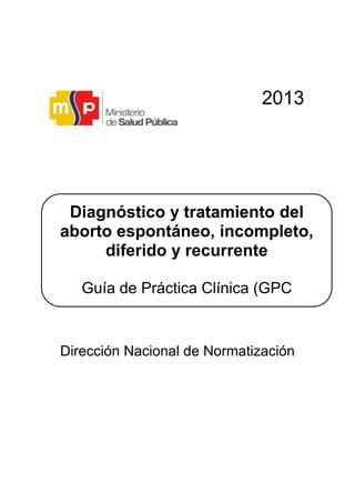 2013
Dirección Nacional de Normatización
Diagnóstico y tratamiento del
aborto espontáneo, incompleto,
diferido y recurrente
Guía de Práctica Clínica (GPC
Guía de Práctica Clínica (GPC)
 