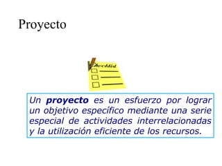 Proyecto
Un proyecto es un esfuerzo por lograr
un objetivo específico mediante una serie
especial de actividades interrelacionadas
y la utilización eficiente de los recursos.
 