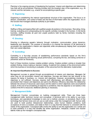 12
Planning is the ongoing process of developing the business’ mission and objectives and determining
how they will be accomplished. Planning includes both the broadest view of the organization, e.g., its
mission, and the narrowest, e.g., a tactic for accomplishing a specific goal.
Organizing:
Organizing is establishing the internal organizational structure of the organization. The focus is on
division, coordination, and control of tasks and the flow of information within the organization. It is in
this function that managers distribute authority to job holders.
Staffing:
Staffing is filling and keeping filled with qualified people all positions in the business. Recruiting, hiring,
training, evaluating and compensating are the specific activities included in the function. In the family
business, staffing includes all paid and unpaid positions held by family members including the
owner/operators.
Directing:
Directing is influencing people’s behavior through motivation, communication, group dynamics,
leadership and discipline. The purpose of directing is to channel the behavior of all personnel to
accomplish the organization’s mission and objectives while simultaneously helping them accomplish
their own career objectives.
Controlling:
Controlling is a four-step process of establishing performance standards based on the firm’s
objectives, measuring and reporting actual performance, comparing the two, and taking corrective or
preventive action as necessary.
Each of these functions involves creative problem solving. Creative problem solving is broader than
problem finding, choice making or decision making. It extends from analysis of the environment within
which the business is functioning to evaluation of the outcomes from the alternative implemented.
An Important Qualification to Success:
Management success is gained through accomplishment of mission and objectives. Managers fail
when they do not accomplish mission and objectives. Success and failure are tied directly to the
reasons for being in business, i.e., mission and objectives. However, accomplishing mission and
objectives is not sufficient. Success requires both effectiveness and efficiency. Managers who
accomplish their mission and objectives are said to be effective. Efficiency describes the relationship
between the amount of resources used (input) and the extent to which objectives were accomplished
(output). If the cost of accomplishing an objective is prohibitive, then the objective is not realistic in the
context of the firm’s resources. Additional planning is necessary.
Management Skills:
Management Function concentrates on building management skills. There are three basic
management skills: technical, human and conceptual. A technical skill is the ability to use tools,
techniques, and specialized knowledge to carry out a method, process, or procedure. Much of the
technology that farmers know and can use so well comes under this management skill. Human skills
are used to build positive interpersonal relationships, solve human relations problems, build
acceptance of one’s co-workers, and relate to them in a way that their behavior is consistent with the
needs of the organization. Conceptual skills involve the ability to see the organization as a whole and
to solve problems in a way that benefits the entire organization. Analytical, creative and intuitive
talents make up the manager’s conceptual skills.
 