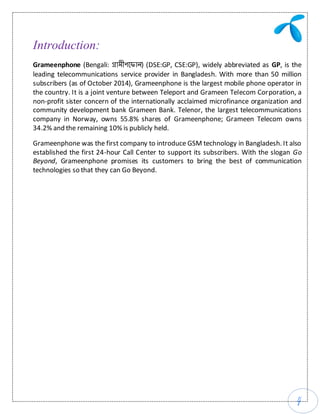 4
Introduction:
Grameenphone (Bengali: গ্রামীণফ ান) (DSE:GP, CSE:GP), widely abbreviated as GP, is the
leading telecommunications service provider in Bangladesh. With more than 50 million
subscribers (as of October 2014), Grameenphone is the largest mobile phone operator in
the country. It is a joint venture between Teleport and Grameen Telecom Corporation, a
non-profit sister concern of the internationally acclaimed microfinance organization and
community development bank Grameen Bank. Telenor, the largest telecommunications
company in Norway, owns 55.8% shares of Grameenphone; Grameen Telecom owns
34.2% and the remaining 10% is publicly held.
Grameenphone was the first company to introduce GSM technology in Bangladesh. It also
established the first 24-hour Call Center to support its subscribers. With the slogan Go
Beyond, Grameenphone promises its customers to bring the best of communication
technologies so that they can Go Beyond.
 
