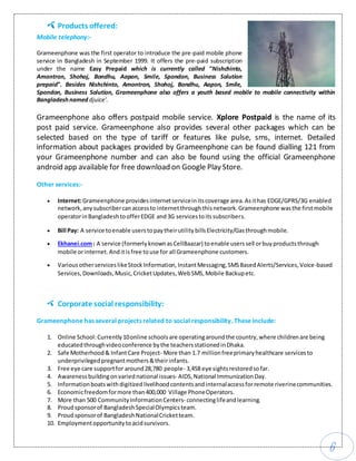 6
Products offered:
Mobile telephony:-
Grameenphone was the first operator to introduce the pre-paid mobile phone
service in Bangladesh in September 1999. It offers the pre-paid subscription
under the name Easy Prepaid which is currently called "Nishchinto,
Amontron, Shohoj, Bondhu, Aapon, Smile, Spondon, Business Solution
prepaid". Besides Nishchinto, Amontron, Shohoj, Bondhu, Aapon, Smile,
Spondon, Business Solution, Grameenphone also offers a youth based mobile to mobile connectivity within
Bangladeshnamed djuice'.
Grameenphone also offers postpaid mobile service. Xplore Postpaid is the name of its
post paid service. Grameenphone also provides several other packages which can be
selected based on the type of tariff or features like pulse, sms, internet. Detailed
information about packages provided by Grameenphone can be found dialling 121 from
your Grameenphone number and can also be found using the official Grameenphone
android app available for free download on Google Play Store.
Other services:-
 Internet:Grameenphone providesinternetserviceinitscoverage area.Asithas EDGE/GPRS/3G enabled
network,anysubscribercanaccessto internetthroughthisnetwork.Grameenphone wasthe firstmobile
operatorinBangladeshtoofferEDGE and3G servicestoitssubscribers.
 Bill Pay: A service toenable userstopaytheirutilitybillsElectricity/Gasthroughmobile.
 Ekhanei.com: A service (formerlyknownasCellBaazar) toenable userssell orbuyproductsthrough
mobile orinternet.Anditisfree touse for all Grameenphone customers.
 VariousotherserviceslikeStockInformation,InstantMessaging,SMSBasedAlerts/Services,Voice-based
Services, Downloads, Music,CricketUpdates, WebSMS,Mobile Backupetc.
Corporate social responsibility:
Grameenphone has several projects related to social responsibility. These include:
1. Online School:Currently10online schoolsare operatingaroundthe country,where childrenare being
educatedthroughvideoconference bythe teachersstationedinDhaka.
2. Safe Motherhood& InfantCare Project- More than 1.7 millionfreeprimaryhealthcare servicesto
underprivilegedpregnantmothers&theirinfants.
3. Free eye care supportfor around28,780 people- 3,458 eye sightsrestoredsofar.
4. Awarenessbuildingonvariednational issues- AIDS,National ImmunizationDay.
5. Informationboatswithdigitized livelihoodcontentsandinternalaccessforremote riverinecommunities.
6. Economicfreedomformore than400,000 Village PhoneOperators.
7. More than 500 CommunityInformationCenters- connectinglifeandlearning.
8. Proudsponsorof BangladeshSpecialOlympicsteam.
9. Proudsponsorof BangladeshNationalCricketteam.
10. Employmentopportunitytoacidsurvivors.
 