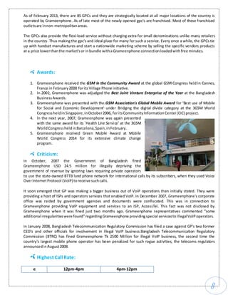 8
As of February 2013, there are 85 GPCs and they are strategically located at all major locations of the country is
operated by Grameenphone. As of late most of the newly opened gpc's are franchised. Most of these franchised
outletsare innon-metropolitanareas.
The GPCs also provide the flexi-load service without charging extra for small denominations unlike many retailers
in the country. Thus making the gpc's and ideal place for many for such a service. Every once a while, the GPCs tie
up with handset manufactures and start a nationwide marketing scheme by selling the specific vendors products
at a price lowerthanthe market'sor inbundle witha Grameenphone connectionloadedwithfree minutes.
Awards:
1. Grameenphone received the GSM in the Community Award at the global GSM Congress held in Cannes,
France in February2000 forits Village Phone initiative.
2. In 2002, Grameenphone was adjudged the Best Joint Venture Enterprise of the Year at the Bangladesh
BusinessAwards.
3. Grameenphone was presented with the GSM Association's Global Mobile Award for ‘Best use of Mobile
for Social and Economic Development' under Bridging the digital divide category at the 3GSM World
CongressheldinSingapore,inOctober2006, for itsCommunityInformationCenter(CIC) project.
4. In the next year, 2007, Grameenphone was again presented
with the same award for its `Health Line Service' at the 3GSM
WorldCongressheldinBarcelona,Spain,inFebruary.
5. Grameenphone received Green Mobile Award at Mobile
World Congress 2014 for its extensive climate change
program.
Criticism:
In October, 2007 the Government of Bangladesh fined
Grameenphone USD 24.5 million for illegally depriving the
government of revenue by ignoring laws requiring private operators
to use the state-owned BTTB land phone network for international calls by its subscribers, when they used Voice
OverInternetProtocol (VoIP)toreceive suchcalls.
It soon emerged that GP was making a bigger business out of VoIP operations than initially stated. They were
providing a host of ISPs and operators services that enabled VoIP. In December 2007, Grameenphone's corporate
office was raided by government agencies and documents were confiscated. This was in connection to
Grameenphone providing VoIP equipment and services to an ISP, AccessTel. This fact was not disclosed by
Grameenphone when it was fined just two months ago. Grameenphone representatives commented “some
additional irregularitieswere found”regardingGrameenphone providingspecial servicestoillegalVoIPoperators.
In January 2008, Bangladesh Telecommunication Regulatory Commission has filed a case against GP's two former
CEO's and other officials for involvement in illegal VoIP business.Bangladesh Telecommunication Regulatory
Commission (BTRC) has fined Grameenphone Tk 2500 Million for illegal VoIP business, the second time the
country's largest mobile phone operator has been penalized for such rogue activities, the telecoms regulators
announcedinAugust2008.
Highest Call Rate:
e 12pm-4pm 4pm-12pm
 