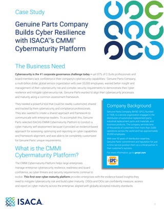 1
Case Study
Genuine Parts Company
Builds Cyber Resilience
with ISACA®
’s CMMI®
Cybermaturity Platform
The Business Need
Cybersecurity is the #1 corporate governance challenge today — yet 87% of C-Suite professionals and
board members lack confidence in their company’s cybersecurity capabilities.1
Genuine Parts Company,
a multi-billion dollar, global service organization with over 55,000 employees, wanted better insight and
management of their cybersecurity risk and complex security requirements to demonstrate their cyber
resilience and mitigate cybersecurity risk. Genuine Parts wanted to align their cybersecurity processes
and maturity along a common assessment framework.
They needed a powerful tool that could be readily customized, shared
and tracked by their cybersecurity and compliance professionals.
They also wanted to create a shared approach and framework to
communicate with enterprise leaders. To accomplish this, Genuine
Parts selected ISACA’s CMMI Cybermaturity Platform to conduct a
cyber maturity self-assessment because it provided an evidence-based
approach for assessing, optimizing and reporting on cyber capabilities
and framework alignment, and was able to be completely customized
for Genuine Parts’ unique requirements.
What is the CMMI
Cybermaturity Platform?
The CMMI Cybermaturity Platform helps large enterprises
manage enterprise cybersecurity resilience, readiness and board
confidence, as cyber threats and security requirements continue to
evolve. This first-ever cyber maturity platform provides enterprises with the evidence-based insights they
need to mitigate cybersecurity risk and build cyber maturity. CISOs and CIOs can confidently measure, assess
and report on cyber maturity across the enterprise, aligned with globally-accepted industry standards.
Company Background
Genuine Parts Company (NYSE: GPC), founded
in 1928, is a service organization engaged in the
distribution of automotive replacement parts,
industrial replacement parts and materials, and
business products. The company services tens
of thousands of customers from more than 3,600
operations across the world and has approximately
55,000 employees.
With over 92 years of distribution expertise,
Genuine Parts’ commitment and reputation for just-
in-time service position them as a critical partner in
their customer’s success.
For more information, go to genpt.com
 