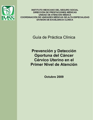 Guía de Práctica Clínica


Prevención y Detección
  Oportuna del Cáncer
  Cérvico Uterino en el
Primer Nivel de Atención


       Octubre 2009
 