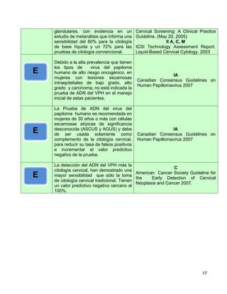glandulares, con evidencia en un           Cervical Screening: A Clinical Practice
    estudio de metanálisis que informa una     Guideline. (May 20, 2005)
    sensibilidad del 80% para la citología                    II A, C, M
    de base líquida y un 72% para las          ICSI Technology Assessment Report.
    pruebas de citología convencional.         Liquid-Based Cervical Cytology. 2003

    Debido a la alta prevalencia que tienen
    los tipos de       virus del papiloma
E   humano de alto riesgo oncogénico, en
                                                               IA
    mujeres con lesiones escamosas
                                               Canadian Consensus Guidelines on
    intraepiteliales de bajo grado, alto
                                               Human Papillomavirus 2007
    grado y carcinoma, no está indicada la
    prueba de ADN del VPH en el manejo
    inicial de estas pacientes.

    La Prueba de ADN del virus del
    papiloma humano es recomendada en
    mujeres de 30 años o más con células
    escamosas atípicas de significancia
E   desconocida (ASCUS y AGUS) y debe
    de ser usada solamente como
                                                              IA
                                               Canadian Consensus Guidelines on
    complemento de la citología cervical,      Human Papillomavirus 2007
    para reducir su tasa de falsos positivos
    e incrementar el valor predictivo
    negativo de la prueba.

    La detección del ADN del VPH más la
                                                               C
    citología cervical, han demostrado una
                                              American Cancer Society Guideline for
E   mayor sensibilidad que sólo la toma
                                              the    Early Detection of Cervical
    de citología cervical tradicional. Tienen
                                              Neoplasia and Cancer 2007.
    un valor predictivo negativo cercano al
    100%.




                                                                               17
 