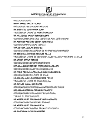 DIRECTOR GENERAL
MTRO. DANIEL KARAM TOUMEH
DIRECTOR DE PRESTACIONES MÉDICAS
DR. SANTIAGO ECHEVARRÍA ZUNO
TITULAR DE LA UNIDAD DE ATENCION MÉDICA
DR. FRANCISCO JAVIER MÉNDEZ BUENO
COORDINADOR DE UNIDADES MÉDICAS DE ALTA ESPECIALIDAD
DR. ALFONSO ALBERTO CERÓN HERNÁNDEZ
COORDINADORA DE ÁREAS MÉDICAS
DRA. LETICIA AGUILAR SÁNCHEZ
COORDINADOR DE PLANEACIÓN DE INFRAESTRUCTURA MÉDICA
DR. SERGIO ALEJANDRO MORALES ROJAS
TITULAR DE LA UNIDAD DE EDUCACIÓN, INVESTIGACIÓN Y POLÍTICAS EN SALUD
DR. JAVIER DÁVILA TORRES
COORDINADOR DE EDUCACIÓN EN SALUD
DRA. LILIA ELENA MONROY RAMÍREZ (ENCARGADA)
COORDINADOR DE INVESTIGACIÓN EN SALUD
DR. FABIO ABDEL SALAMANCA GÓMEZ (ENCARGADO)
COORDINADOR DE POLÍTICAS DE SALUD
LIC. MIGUEL ÁNGEL RODRÍGUEZ DÍAZ PONCE
TITULAR DE LA UNIDAD DE SALUD PÚBLICA
DR. ÁLVARO JULIÁN MAR OBESO
COORDINADORA DE PROGRAMAS INTEGRADOS DE SALUD
DRA. IRMA HORTENSIA FERNÁNDEZ GÁRATE
COORDINADOR DE VIGILANCIA EPIDEMIOLÓGICA
Y APOYO EN CONTINGENCIAS
DR. VICTOR HUGO BORJA ABURTO (ENCARGADO)
COORDINADOR DE SALUD EN EL TRABAJO
DR. VÍCTOR HUGO BORJA ABURTO
COORDINADOR DE CONTROL TÉCNICO DE INSUMOS
DR. RODOLFO A. DE MUCHA MACÍAS


                                                                        2
 