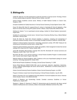 5. Bibliografía
  Castle PE, Sideri M, et al. Risk assessment to guide the prevention of cervical cancer- Oncology. Division
  of cancer epidemiology and genetics. National Cancer Institute. July 2007.

  Clinical Practice Guidelines cervical cancer. Ministry of Health National Comitee on Cancer Care,
  Singapore, 2003.

  European Guidelines for Quality Assurance in Cervical Cancer Screening. Europe Against Cancer. 2002.

  Flores YN, Bishai DM, Shah KV, Lazcano-Ponce E, Lörincz A, Hernández M, Ferris D, Salmerón J. Risk
  factors for cervical cancer among HPV positive women in Mexico. Salud Publica Mex 2008;50:49-58.

  Goblirsch G, Kastner T et al. Liquid-based cervical cytology. Institute for Clinical Systems improvement.
  Augost 2003.

  Guideline for screening for cervical cancer. Cervical Cancer Screening Working Group. Alberta Medical
  Association. February 2000.

  Hunter MI, Monk BJ, Tewari KS. Cervical neoplasia in pregnancy: screening and management of
  preinvasive disease.Oncology. Division of Gynecologic Oncology University of California. February 2008.

  Institute for Clinical Systems Improvement. Technology assessment comitee. HPV DNA Testing for the
  screening and monitoring of cervical cancer. October 2005.

  Institute for Clinical Systems Improvement. Health care guideline. Initial management of abnormal cervical
  cytology (PAP smear) and HPV Testing. October 2006.

  Jones WB, Shingleton HM, Russell A, Fremgen AM, Clive RE, Winchester DP. Cervical carcinoma and
  Pregnancy. Cancer 1996; 77(8): 1479-1487

  McLachlin CM, Mai J, et al. Cervical screening: A clinical Practice Guideline Program in evidence-based
  care. A cancer Care Ontario Program. May 2005.

  National Institute for Clinical Excellence. NICE, Guidance on the use of liquid-based cytology for cervical
  screening. Technology Appraisal 69. October 2003.

  NCCN Clinical Practice Guidelines in Oncology. Cervical Cancer Screening. V.I. 2009

  Norma Oficial Mexicana NOM-014-SSA-1994, para la prevención, detección, diagnóstico, tratamiento,
  control y vigilancia epidemiológica del cáncer cérvico-uterino. Modificación a la Norma oficial jueves 31
  de mayo de 2007.

  Ontario Cervical Screening Practice Guidelines. Ontario Cervical Screening Program. Jun 2005.

  Program in Evidence- based Care Cervical Screening: A Clinical Practice Guideline. may 20, 2005.

  Saslov D, Runowicz CD, et al. Guideline for the early detection of cervical neoplasia and cancer. American
  Cancer Society. Cancer J Clin 2002;52;342-362.

  Journal of Obstetrics and Gynaecology Canada. Canadian consensus Guidelines on Human
  Papillomavirus. Agosto 2007.

  Shepherd J, Weston R, Peersman G, Napuli IZ. Intervenciones para la prevención del cáncer cervical
  mediante modificaciones de la conducta y estilos d vida sexuales. Biblioteca Cochrane Plus, 2008




                                                                                                         24
 