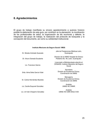 8. Agradecimientos



El grupo de trabajo manifiesta su sincero agradecimiento a quienes hicieron
posible la elaboración de esta guía, por contribuir en la planeación, la movilización
de los profesionales de salud, la organización de las reuniones y talleres, la
integración del grupo de trabajo, la realización del protocolo de búsqueda y la
concepción del documento, así como su solidaridad institucional.



                        Instituto Mexicano de Seguro Social / IMSS

                                                      Jefe de Prestaciones Médicas León,
          Dr. Moisés Andrade Quezada                              Guanajuato

                                                    Director de la UMAE Hospital de Gineco
          Dr. Arturo Estrada Escalante                Pediatría No. 48, León, Guanajuato.

                                                    Licenciado e Bibliotecología adscrito al
                                                   CENAIDS. Instituto Mexicano del Seguro
              Lic. Francisco García
                                                                    Social

                                                                  Secretaria
                                                        División de Excelencia Clínica.
          Srita. Alma Delia García Vidal
                                                            Coordinación de UMAE

                                                                  Mensajería
                                                        División de Excelencia Clínica.
         Sr. Carlos Hernández Bautista
                                                            Coordinación de UMAE

                                                                 Analista
          Lic. Cecilia Esquivel González                      UMAE HE CMNR

                                                                Analista
         Lic. Uri Iván Chaparro González                 UMAE HO CMN SIGLO XXI




                                                                                           25
 