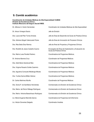 9. Comité académico
Coordinación de Unidades Médicas de Alta Especialidad/ CUMAE
División de Excelencia Clínica
Instituto Mexicano del Seguro Social/ IMSS

Dr. Alfonso A. Cerón Hernández               Coordinador de Unidades Médicas de Alta Especialidad

Dr. Arturo Viniegra Osorio                   Jefe de División

Dra. Laura del Pilar Torres Arreola          Jefa de Área de Desarrollo de Guías de Práctica Clínica

Dra. Adriana Abigail Valenzuela Flores       Jefa de Área de Innovación de Procesos Clínicos

Dra. Rita Delia Díaz Ramos                   Jefa de Área de Proyectos y Programas Clínicos

Dra. Rodolfo de Jesús Castaño Guerra         Encargado del Área de Implantación y Evaluación de
                                             Guías de Práctica Clínica

Dra. María Luisa Peralta Pedrero             Coordinadora de Programas Médicos

Dr. Antonio Barrera Cruz                     Coordinador de Programas Médicos

Dra. Aidé María Sandoval Mex                 Coordinadora de Programas Médicos

Dra. Virginia Rosario Cortés Casimiro        Coordinadora de Programas Médicos

Dra. Agustina Consuelo Medécigo Micete       Coordinadora de Programas Médicos

Dra. Yuribia Karina Millán Gámez             Coordinadora de Programas Médicos

Dr. Carlos Martínez Murillo                  Coordinador de Programas Médicos

Dra. Sonia P. de Santillana Hernández        Comisionada a la División de Excelencia Clínica

Dra. María del Rocío Rábago Rodríguez        Comisionada a la División de Excelencia Clínica

Dra. María Antonia Basavilvazo Rodríguez     Comisionada a la División de Excelencia Clínica

Lic. María Eugenia Mancilla García           Coordinadora de Programas de Enfermería

Lic. Héctor Dorantes Delgado                 Coordinador Analista




                                                                                        26
 