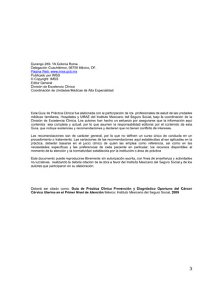 Durango 289- 1A Colonia Roma
Delegación Cuauhtémoc, 06700 México, DF.
Página Web: www.imss.gob.mx
Publicado por IMSS
© Copyright IMSS
Editor General
División de Excelencia Clínica
Coordinación de Unidades Médicas de Alta Especialidad




Esta Guía de Práctica Clínica fue elaborada con la participación de los profesionales de salud de las unidades
médicas familiares, Hospitales y UMAE del Instituto Mexicano del Seguro Social, bajo la coordinación de la
División de Excelencia Clínica. Los autores han hecho un esfuerzo por asegurarse que la información aquí
contenida sea completa y actual; por lo que asumen la responsabilidad editorial por el contenido de esta
Guía, que incluye evidencias y recomendaciones y declaran que no tienen conflicto de intereses.

Las recomendaciones son de carácter general, por lo que no definen un curso único de conducta en un
procedimiento o tratamiento. Las variaciones de las recomendaciones aquí establecidas al ser aplicadas en la
práctica, deberán basarse en el juicio clínico de quien las emplea como referencia, así como en las
necesidades específicas y las preferencias de cada paciente en particular; los recursos disponibles al
momento de la atención y la normatividad establecida por la institución o área de práctica

Este documento puede reproducirse libremente sin autorización escrita, con fines de enseñanza y actividades
no lucrativas, realizando la debida citación de la obra a favor del Instituto Mexicano del Seguro Social y de los
autores que participaron en su elaboración.




Deberá ser citado como: Guía de Práctica Clínica Prevención y Diagnóstico Oportuno del Cáncer
Cérvico Uterino en el Primer Nivel de Atención México; Instituto Mexicano del Seguro Social, 2009




                                                                                                               3
 