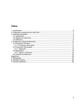 Índice

1. Clasificación ................................................................................................................. 6
2. Preguntas a responder por esta Guía .......................................................................... 7
3. Aspectos Generales ..................................................................................................... 8
   3.1 Justificación ............................................................................................................ 8
   3.2 Objetivo de esta Guía ............................................................................................. 8
   3.3 Definición ................................................................................................................ 9
4. Evidencias y Recomendaciones................................................................................. 10
   4.1 Prevención Primaria.............................................................................................. 11
     4.1.1 Promoción de la salud.................................................................................... 11
   4.2 Prevención Secundaria......................................................................................... 13
     4.2.1 Detección ...................................................................................................... 13
   4.3 Diagnóstico ........................................................................................................... 19
     4.3.1 Signos y Síntomas ........................................................................................ 19
   4.4 Criterios de referencia........................................................................................... 20
Algoritmos ...................................................................................................................... 22
5. Bibliografía ................................................................................................................. 24
8. Agradecimientos......................................................................................................... 25
9. Comité académico...................................................................................................... 26




                                                                                                                                  5
 