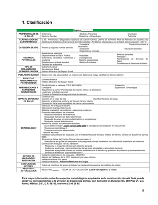 1. Clasificación
                                                          Registro___________
PROFESIONALES DE   Enfermería                                   Medicina Preventiva                                  Oncología
    LA SALUD       Medicina Familiar                           Obstetricia y Ginecología                             Patología
CLASIFICACIÓN DE   C 53 Prevención y Diagnóstico Oportuno de Cáncer Cérvico Uterino en el Primer Nivel de Atención de acuerdo a la
 LA ENFERMEDAD     Clasificación Estadística Internacional de Enfermedades y Problemas relacionados con la Salud. Décima revisión, CIE 10
                                                                 Consejería                                           Prevención primaria y
                                                              secundaria
CATEGORÍA DE GPC   Primero y segundo nivel de atención
                                                                 Evaluación                                      Educación sanitaria
                                                                 Diagnóstico y tamizaje
                   Asistentes de patología
                                                                                                        Médicos generales
                   Departamentos de Salud Pública               Hospitales
                                                                                                        Patólogos
   USUARIOS        Enfermeras Generales, sanitaristas y         Investigadores
                                                                                                        Planificadores de Servicios de
  POTENCIALES      auxiliares                                   Médicos especialistas
                                                                                                        Salud
                   Estudiantes en el área de salud              Médicos Familiares
                                                                                                        Proveedores de Servicios de Salud
                   Técnicos en enfermería
    TIPO DE        Gobierno Federal
 ORGANIZACIÓN      Secretaría de Salud
DESARROLLADORA     Instituto Mexicano del Seguro Social
POBLACIÓN BLANCO   Mujeres con vida sexual activa y/o mujeres con factores de riesgo para Cáncer Cérvico Uterino
    FUENTE DE
                   Gobierno Federal
 FINANCIAMIENTO/
                   Instituto Mexicano del Seguro Social
  PATROCINADOR
                   Educación para el paciente (CIE9: 8901-8909)                                           Prevención
INTERVENCIONES Y   Consejería                                                                             Exploración Ginecológica
   ACTIVIDADES     Seguimiento y control (Periodicidad de examen clínico, de laboratorio
  CONSIDERADAS     y gabinete) y citología cervical.
                   Criterios de Referencia al segundo nivel de atención
                   Contribuir con:
IMPACTO ESPERADO   Cambios en el estilo de vida                                Identificar factores de riesgo
    EN SALUD       Detección y referencia oportuna del Cáncer Cérvico Uterino
                   Disminución de la morbi-mortalidad del cáncer cervicouterino
                   Definición del enfoque de la GPC
                   Elaboración de preguntas clínicas
                   Métodos empleados para colectar y seleccionar evidencia
                   Protocolo sistematizado de búsqueda
                      Revisión sistemática de la literatura
                      Búsquedas de bases de datos electrónicas
                      Búsqueda de guías en centros elaboradores o compiladores
                      Búsqueda manual de la literatura
                   Número de fuentes documentales revisadas:
                      Guías seleccionadas: 23 del periodo 2000-2008 ó actualizaciones realizadas en este período
 METODOLOGÍAa         Revisiones sistemáticas:2
                      Ensayos controlados aleatorizados
                     Reporte de casos
                   Validación del protocolo de búsqueda por el Instituto Nacional de Salud Pública de México, División de Excelencia Clínica
                   IMSS
                   Adopción de Guías de Práctica Clínica Internacionales: 6
                      Selección de las guías que responden a las preguntas clínicas formuladas con información sustentada en evidencia
                   Construcción de la guía para su validación
                       Respuesta a preguntas clínicas por adopción de guías
                       Análisis de evidencias y recomendaciones de las guías adoptadas en el contexto nacional
                       Respuesta a preguntas clínicas por revisión sistemática de la literatura y gradación de evidencia y recomendaciones
                       Emisión de evidencias y recomendaciones *
                   Validación del protocolo de búsqueda: CENETEC
   MÉTODO DE
                   Método de Validación de la GPC: Validación por pares clínicos
  VALIDACIÓN Y
                   Validación Interna: Por pares
  ADECUACIÓN
                   Validación Externa : Academia Mexicana de Cirugía
  CONFLICTO DE
                   Todos los miembros del grupo de trabajo han declarado la ausencia de conflictos de interés
    INTERÉS
   REGISTRO Y
                   REGISTRO ______       FECHA DE ACTUALIZACIÓN a partir del registro 2 a 3 años
 ACTUALIZACIÓN


  Para mayor información sobre los aspectos metodológicos empleados en la construcción de esta Guía, puede
  dirigir su correspondencia a la División de Excelencia Clínica, con domicilio en Durango No. 289 Piso 2ª, Col.
  Roma, México, D.F., C.P. 06700, teléfono 52 86 29 95.


                                                                                                                                     6
 