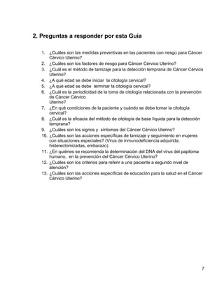 2. Preguntas a responder por esta Guía

   1. ¿Cuáles son las medidas preventivas en las pacientes con riesgo para Cáncer
       Cérvico Uterino?
   2. ¿Cuáles son los factores de riesgo para Cáncer Cérvico Uterino?
   3. ¿Cuál es el método de tamizaje para la detección temprana de Cáncer Cérvico
       Uterino?
   4. ¿A qué edad se debe iniciar la citología cervical?
   5. ¿A qué edad se debe terminar la citología cervical?
   6. ¿Cuál es la periodicidad de la toma de citología relacionada con la prevención
       de Cáncer Cérvico
       Uterino?
   7. ¿En qué condiciones de la paciente y cuándo se debe tomar la citología
       cervical?
   8. ¿Cuál es la eficacia del método de citología de base líquida para la detección
       temprana?
   9. ¿Cuáles son los signos y síntomas del Cáncer Cérvico Uterino?
   10. ¿Cuáles son las acciones específicas de tamizaje y seguimiento en mujeres
       con situaciones especiales? (Virus de inmunodeficiencia adquirida,
       histerectomizadas, embarazo)
   11. ¿En quiénes se recomienda la determinación del DNA del virus del papiloma
       humano, en la prevención del Cáncer Cérvico Uterino?
   12. ¿Cuáles son los criterios para referir a una paciente a segundo nivel de
       atención?
   13. ¿Cuáles son las acciones específicas de educación para la salud en el Cáncer
       Cérvico Uterino?




                                                                                   7
 