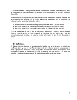 La finalidad de este Catálogo es establecer un referente nacional para orientar la toma
de decisiones clínicas basadas en recomendaciones sustentadas en la mejor evidencia
disponible.

Esta Guía pone a disposición del personal del primer y segundo nivel de atención, las
recomendaciones basadas en la mejor evidencia disponible con la intención de
estandarizar las acciones nacionales sobre:

      Identificación de factores de riesgo para padecer Cáncer Cérvico Uterino.
      Acciones específicas, de Detección Oportuna de Cáncer Cérvico Uterino.
      Acciones especificas, de referencia oportuna de Cáncer Cérvico Uterino.

Lo que favorecerá la mejora en la efectividad, seguridad y calidad de la atención
médica, contribuyendo de esta manera al bienestar de las personas y de las
comunidades que constituye el objetivo central y la razón de ser de los Servicios de
Salud.



   3.3 Definición
El Cáncer Cérvico Uterino es una alteración celular que se origina en el epitelio del
cuello del útero y que se manifiesta inicialmente a través de lesiones precursoras de
lenta y progresiva evolución, éstas se pueden suceder en etapas de displasia leve,
moderada o severa, y pueden evolucionar a cáncer in situ (circunscrito a la superficie
epitelial) y/o cáncer invasor cuando la lesión traspasa la membrana basal.




                                                                                     9
 