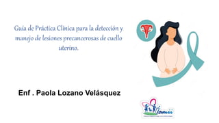 Guía de Práctica Clínica para la detección y
manejo de lesiones precancerosas de cuello
uterino.
Enf . Paola Lozano Velásquez
 