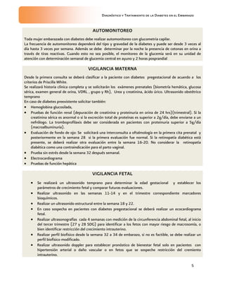 Diagnóstico y Tratamiento de la Diabetes en el Embarazo

AUTOMONITOREO
Toda mujer embarazada con diabetes debe realizar automonitoreo con glucometria capilar.
La frecuencia de automonitoreo dependerá del tipo y gravedad de la diabetes y puede ser desde 3 veces al
día hasta 3 veces por semana. Además se debe determinar por la noche la presencia de cetonas en orina a
través de tiras reactivas. Cuando esto no sea posible, el monitoreo de la glucemia será en su unidad de
atención con determinación semanal de glucemia central en ayuno y 2 horas posprandial

VIGILANCIA MATERNA
Desde la primera consulta se deberá clasificar a la paciente con diabetes pregestacional de acuerdo a los
criterios de Priscilla White.
Se realizará historia clínica completa y se solicitarán los exámenes prenatales (biometría hemática, glucosa
sérica, examen general de orina, VDRL , grupo y Rh), Urea y creatinina, ácido úrico. Ultrasonido obstétrico
temprano
En caso de diabetes preexistente solicitar también:
 Hemoglobina glucosilada,
 Pruebas de función renal (depuración de creatinina y proteinuria en orina de 24 hrs)(trimestral). Si la
creatinina sérica es anormal o si la excreción total de proteínas es superior a 2g/día, debe enviarse a un
nefrólogo. La tromboprofilaxis debe ser considerada en pacientes con proteinuria superior a 5g/día
(macroalbuminuria).
 Evaluación de fondo de ojo: Se solicitará una interconsulta a oftalmología en la primera cita prenatal y
posteriormente en la semana 28 si la primera evaluación fue normal. Si la retinopatía diabética está
presente, se deberá realizar otra evaluación entre la semana 16-20. No considerar la retinopatía
diabética como una contraindicación para el parto vaginal.
 Prueba sin estrés desde la semana 32 después semanal.
 Electrocardiograma
 Pruebas de función hepática

VIGILANCIA FETAL








Se realizará un ultrasonido temprano para determinar la edad gestacional y establecer los
parámetros de crecimiento fetal y comparar futuras evaluaciones.
Realizar ultrasonido en las semanas 11-14 y en el trimestre correspondiente marcadores
bioquímicos.
Realizar un ultrasonido estructural entre la semana 18 y 22.
En caso sospecha en pacientes con diabetes pregestacional se deberá realizar un ecocardiograma
fetal.
Realizar ultrasonografías cada 4 semanas con medición de la circunferencia abdominal fetal, al inicio
del tercer trimestre (27 y 28 SDG) para identificar a los fetos con mayor riesgo de macrosomía, o
bien identificar restricción del crecimiento intrauterino.
Realizar perfil biofísico desde la semana 32 a 34 de embarazo, si no es factible, se debe realizar un
perfil biofísico modificado.
Realizar ultrasonido doppler para establecer pronóstico de bienestar fetal solo en pacientes con
hipertensión arterial o daño vascular o en fetos que se sospeche restricción del cremiento
intrauterino.
5

 