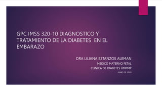 GPC IMSS 320-10 DIAGNOSTICO Y
TRATAMIENTO DE LA DIABETES EN EL
EMBARAZO
DRA LILIANA BETANZOS ALEMAN
MEDICO MATERNO FETAL
CLINICA DE DIABETES HMPMP
JUNIO 19, 2020
 