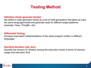 Testing Method
12
Definition (Code generator family):
We define a code generator family as a set of code generators that takes as input
the same language/model and generate code for different target platforms
(example: Haxe, ThingML, etc)
Differential Testing:
Compare equivalent implementations of the same program written in different
languages
Standard deviation (std_dev):
Quantify the amount of variation among the execution traces in terms of memory
usage and execution time
 